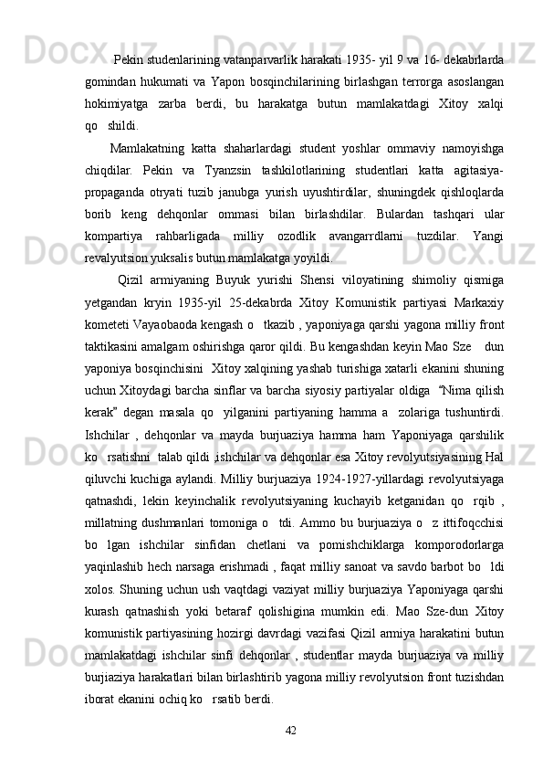     Pekin studenlarining vatanparvarlik harakati 1935- yil 9 va 16- dekabrlarda
gomindan   hukumati   va   Yapon   bosqinchilarining   birlashgan   terrorga   asoslangan
hokimiyatga   zarba   berdi,   bu   harakatga   butun   mamlakatdagi   Xitoy   xalqi
qo shildi. 
  Mamlakatning   katta   shaharlardagi   student   yoshlar   ommaviy   namoyishga
chiqdilar.   Pekin   va   Tyanzsin   tashkilotlarining   studentlari   katta   agitasiya-
propaganda   otryati   tuzib   janubga   yurish   uyushtirdilar,   shuningdek   qishloqlarda
borib   keng   dehqonlar   ommasi   bilan   birlashdilar.   Bulardan   tashqari   ular
kompartiya   rahbarligada   milliy   ozodlik   avangarrdlarni   tuzdilar.   Yangi
revalyutsion yuksalis butun mamlakatga yoyildi. 
    Qizil   armiyaning   Buyuk   yurishi   Shensi   viloyatining   shimoliy   qismiga
yetgandan   kryin   1935-yil   25-dekabrda   Xitoy   Komunistik   partiyasi   Markaxiy
kometeti Vayaobaoda kengash o tkazib , yaponiyaga qarshi yagona milliy front	

taktikasini amalgam oshirishga qaror qildi. Bu kengashdan keyin Mao Sze  dun	

yaponiya bosqinchisini   Xitoy xalqining yashab turishiga xatarli ekanini shuning
uchun Xitoydagi barcha sinflar va barcha siyosiy partiyalar oldiga    Nima qilish	

kerak   degan   masala   qo yilganini   partiyaning   hamma   a zolariga   tushuntirdi.	
	 
Ishchilar   ,   dehqonlar   va   mayda   burjuaziya   hamma   ham   Yaponiyaga   qarshilik
ko rsatishni  talab qildi ,ishchilar va dehqonlar esa Xitoy revolyutsiyasining Hal	

qiluvchi  kuchiga  aylandi.  Milliy burjuaziya  1924-1927-yillardagi   revolyutsiyaga
qatnashdi,   lekin   keyinchalik   revolyutsiyaning   kuchayib   ketganidan   qo rqib   ,	

millatning   dushmanlari   tomoniga   o tdi.   Ammo   bu   burjuaziya   o z   ittifoqcchisi	
 
bo lgan   ishchilar   sinfidan   chetlani   va   pomishchiklarga   komporodorlarga	

yaqinlashib hech narsaga erishmadi , faqat milliy sanoat va savdo barbot bo ldi	

xolos. Shuning uchun ush vaqtdagi vaziyat  milliy burjuaziya Yaponiyaga qarshi
kurash   qatnashish   yoki   betaraf   qolishigina   mumkin   edi.   Mao   Sze-dun   Xitoy
komunistik partiyasining hozirgi davrdagi vazifasi Qizil armiya harakatini butun
mamlakatdagi   ishchilar   sinfi   dehqonlar   ,   studentlar   mayda   burjuaziya   va   milliy
burjiaziya harakatlari bilan birlashtirib yagona milliy revolyutsion front tuzishdan
iborat ekanini ochiq ko rsatib berdi.	

42 