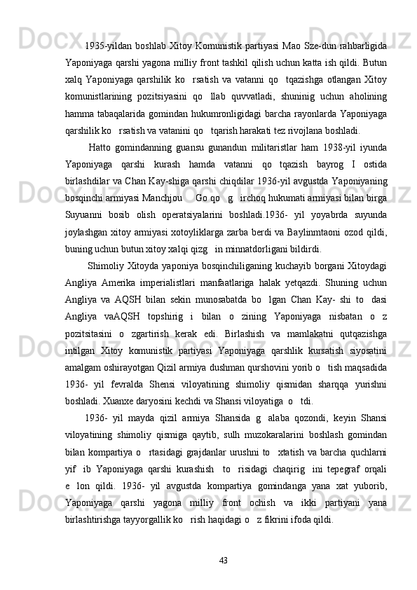      1935-yildan   boshlab   Xitoy   Komunistik   partiyasi   Mao   Sze-dun   rahbarligida
Yaponiyaga qarshi yagona milliy front tashkil qilish uchun katta ish qildi. Butun
xalq   Yaponiyaga   qarshilik   ko rsatish   va   vatanni   qo tqazishga   otlangan   Xitoy 
komunistlarining   pozitsiyasini   qo llab   quvvatladi,   shuninig   uchun   aholining	

hamma tabaqalarida gomindan hukumronligidagi  barcha  rayonlarda Yaponiyaga
qarshilik ko rsatish va vatanini qo tqarish harakati tez rivojlana boshladi.	
 
  Hatto   gomindanning   guansu   gunandun   militaristlar   ham   1938-yil   iyunda
Yaponiyaga   qarshi   kurash   hamda   vatanni   qo tqazish   bayrog I   ostida	
 
birlashdilar va Chan Kay-shiga qarshi chiqdilar 1936-yil avgustda Yaponiyaning
bosqinchi armiyasi Manchjou   Go qo g irchoq hukumati armiyasi bilan birga	
  
Suyuanni   bosib   olish   operatsiyalarini   boshladi.1936-   yil   yoyabrda   suyunda
joylashgan xitoy armiyasi xotoyliklarga zarba berdi va Baylinmtaoni  ozod qildi,
buning uchun butun xitoy xalqi qizg in minnatdorligani bildirdi. 	

      Shimoliy Xitoyda yaponiya bosqinchiliganing kuchayib borgani Xitoydagi
Angliya   Amerika   imperialistlari   manfaatlariga   halak   yetqazdi.   Shuning   uchun
Angliya   va   AQSH   bilan   sekin   munosabatda   bo lgan   Chan   Kay-   shi   to dasi	
 
Angliya   vaAQSH   topshirig i   bilan   o zining   Yaponiyaga   nisbatan   o z	
  
pozitsitasini   o zgartirish   kerak   edi.   Birlashish   va   mamlakatni   qutqazishga	

intilgan   Xitoy   komunistik   partiyasi   Yaponiyaga   qarshlik   kursatish   siyosatini
amalgam oshirayotgan Qizil armiya dushman qurshovini yorib o tish maqsadida	

1936-   yil   fevralda   Shensi   viloyatining   shimoliy   qismidan   sharqqa   yurishni
boshladi. Xuanxe daryosini kechdi va Shansi viloyatiga  o tdi. 	

1936-   yil   mayda   qizil   armiya   Shansida   g alaba   qozondi,   keyin   Shansi	

viloyatining   shimoliy   qismiga   qaytib,   sulh   muzokaralarini   boshlash   gomindan
bilan  kompartiya  o rtasidagi   grajdanlar   urushni   to xtatish   va   barcha   quchlarni	
 
yif ib   Yaponiyaga   qarshi   kurashish     to risidagi   chaqirig ini   tepegraf   orqali	
  
e lon   qildi.   1936-   yil   avgustda   kompartiya   gomindanga   yana   xat   yuborib,

Yaponiyaga   qarshi   yagona   milliy   front   ochish   va   ikki   partiyani   yana
birlashtirishga tayyorgallik ko rish haqidagi o z fikrini ifoda qildi. 	
 
43 