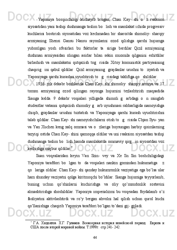     Yaponiya   bosqinchiligi   kuchayib   brogan,   Chan   Kay-   shi   o z   reaksion
siyosatidan yani tashqi dushmanga taslim bo lish va mamlakat ichida progressiv	

kuchlarini   bostirish   siyosatidan   voz   kechmadan   bir   sharoitda   shimoliy-   sharqiy
armiyaning   Shensi   Gansu   Nansu   rayonlarini   ozod   qilishga   qarshi   hujumga
yuborilgan   yosh   ofesirlari   bu   faktorlar   ta siriga   berdilar   Qizil   armiyaning

dushman   armiyasidan   olingan   asirlar   bilan   sekin   muomila   qilganini   eshitdilar
birlashish   va   mamlakatni   qutqazish   tog risida   Xitoy   komunistik   partiyasining	

chaqirig ini   qabul   qildilar     Qizil   armiyaning     grajdanlar   urushni   to xyatish   va	
 
Yaponiyaga qarshi kurashni uyushtirish to g risidagi taklifiga qo shildilar. 	
  
   1936- yik dekabr boshlarida Chan Kay- shi shimoliy   sharqiy armiya va 17
tomon   armiyaning   ozod   qilingan   rayonga   hujumini   tezlashtirish   maqsadida
Sianga   kelda.   9   dekabr   voqialari   yilligada   shimoli   g arbdagi   o n   minglab	
 
studentlar vatanni qutqazish shimoliy g arb uyushmasi rahbarligida namoyishga	

chiqib,   grajdanlar   urushni   tuxtatish   va   Yaponiyaga   qarshi   kurash   uyushtirishni
talab qildilar. Chan Kay- shi namoyishchilarni otish to g risida Chjan Syu- yan	
 
va Yan Xuchen keng xalq ommasi  va o zlariga buysungan harbiy qisimlarning	

tazyiqi ostida Chan Kay- shini qamoqqa oldilar va uni reaksion siyosatdan tashqi
dushmanga taslim bo lish hamda mamlakatda ommaviy qirg in siyosatdan voz	
 
kechishga majbur qildilar. 7
    Suan   voqealaridan   keyin   Van   Szin-   vey   va   Xe   Sn   Sin   boshchiligidagi
Yaponiya   tarafdori   bo lgan   to da   voqialari   nankin   gomindan   hukumatiga   z
  
qo lariga oldilar. Chan	
   Kay -   shi   qanday   hukumronlik   vaziyatiga   ega   bo ’ lsa   ular
ham   shunday   vaziyatni   qolga   kiritmoqchi   bo ’ ldilar .  Sianga   hujumiga   tayyorlanib ,
buning   uchun   qo ’ shinlarni   kuchirishga   va   oliy   qo ’ mondonlik   sostavini
almashtirishga   shoshildilar .   Yaponiya   imperializmi   bu   voqeadan   foydalanib   o ’ z
faoliyatini   aktivlashtirdi   va   ro ’ y   bergan   ahvolni   hal   qilish   uchun   qurol   kuchi
qo ’ llanishiga   chaqirib   Yaponiya   tarafdori   bo ’ lgan   to ’ dani   gij -  gijladi .
7
  Г.А.   Хидоятов.   Х.Г.   Гуламов.   Всемсерная   история   новейсисей   период.     Европа   и
США после второй мировой войны. Т.1999г.  стр 241- 24 2. 
44 