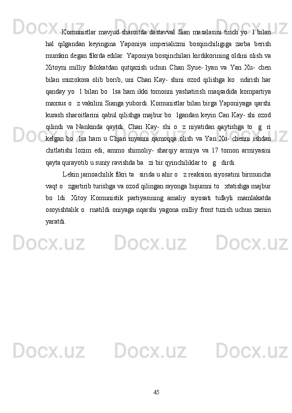     Komunistlar   mavjud   sharoitda   dastavval   Sian   masalasini   tinch   yo l   bilan
hal   qilgandan   keyingina   Yaponiya   imperializmi   bosqinchiligiga   zarba   berish
mumkin degan fikrda edilar. Yaponiya bosqinchilari kirdikorining oldini olish va
Xitoyni   milliy   falokatdan   qutqazish   uchun   Chan   Syue-   lyan   va   Yan   Xu-   chen
bilan   muzokora   olib   borib,   uni   Chan   Kay-   shini   ozod   qilishga   ko ndirish   har	

qanday  yo l  bilan  bo lsa   ham   ikki   tomonni  yashatirish   maqsadida   kompartiya	
 
maxsus o z vakilini Sianga yubordi. Komunistlar bilan birga Yaponiyaga qarshi

kurash sharoitlarini qabul qilishga majbur bo lgandan keyin Can Kay- shi ozod	

qilindi   va   Nankinda   qaytdi.   Chan   Kay-   shi   o z   niyatidan   qaytishga   to g ri	
  
kelgan   bo lsa   ham   u   Chjan   myanni   qamoqqa   olish   va   Yan   Xu-   chenni   ishdan	

chitlatishi   lozim   edi,   ammo   shimoliy-   sharqiy   armiya   va   17   tomon   armiyasini
qayta qurayotib u suniy ravishda ba zi bir qyinchiliklar to g dirdi. 	
  
      Lekin jamoachilik fikri ta sirida u ahir o z reaksion siyosatini birmuncha	
 
vaqt o zgartirib turishga va ozod qilingan rayonga hujumni to xtatishga majbur	
 
bo ldi.   Xitoy   Komunistik   partiyasining   amaliy   siyosati   tufayli   mamlakatda	

osoyishtalik   o rnatildi  oniyaga  nqarshi  yagona   milliy  front  tuzish   uchun  zamin	

yaratdi. 
     
45 