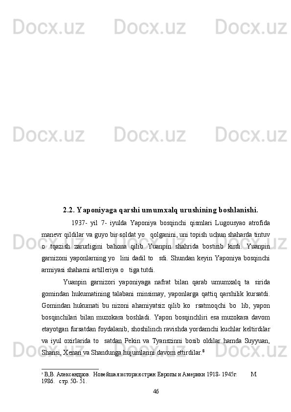    2.2. Yaponiyaga qarshi umumxalq urushining boshlanishi.
        1937-   yil   7-   iyulda   Yaponiya   bosqinchi   qismlari   Lugousyao   atrofida
manevr qildilar va guyo bir soldat yo qolganini, uni topish uchun shaharda tintuv
o tqazish   zarurligini   bahona   qilib   Yuanpin   shahrida   bostirib   kirdi.   Yuanpin	

garnizoni  yaponlarning yo lini dadil to sdi. Shundan keyin Yaponiya bosqinchi	
 
armiyasi shaharni artilleriya o tiga tutdi. 	

       Yuanpin   garnizori   yaponiyaga   nafrat   bilan   qarab   umumxalq   ta sirida	

gomindan   hukumatining   talabani   minsimay,   yaponlarga   qattiq   qarshilik   kursatdi.
Gomindan   hukumati   bu   nizoni   ahamiyatsiz   qilib   ko rsatmoqchi   bo lib,   yapon	
 
bosqinchilari   bilan   muzokara   boshladi.   Yapon   bosqinchliri   esa   muzokara   davom
etayotgan fursatdan foydalanib, shoshilinch ravishda yordamchi kuchlar keltirdilar
va   iyul   oxirlarida   to satdan   Pekin   va   Tyanszinni   bosib   oldilar   hamda   Suyyuan,	

Shansi, Xenan va Shandunga hujumlarini davom ettirdilar. 8
  
8
  В,В. Александров.  Новейшая история стран Европы и Америки 1918- 1945г.         М . 
1 986.   стр. 50- 51.
46 