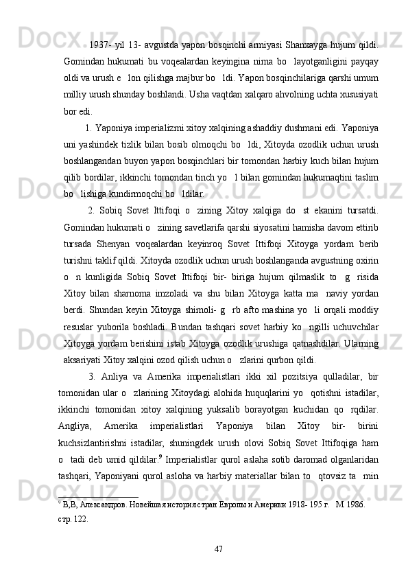      1937-  yil  13- avgustda yapon bosqinchi  armiyasi  Shanxayga hujum qildi.
Gomindan   hukumati   bu   voqealardan   keyingina   nima   bo layotganligini   payqay
oldi va urush e lon qilishga majbur bo ldi. Yapon bosqinchilariga qarshi umum	
 
milliy urush shunday boshlandi. Usha vaqtdan xalqaro ahvolning uchta xususiyati
bor edi. 
    1. Yaponiya imperializmi xitoy xalqining ashaddiy dushmani edi. Yaponiya
uni  yashindek  tizlik  bilan bosib  olmoqchi   bo ldi,  Xitoyda  ozodlik uchun  urush	

boshlangandan buyon yapon bosqinchlari bir tomondan harbiy kuch bilan hujum
qilib bordilar, ikkinchi tomondan tinch yo l bilan gomindan hukumaqtini taslim	

bo lishiga kundirmoqchi bo ldilar. 	
 
  2.   Sobiq   Sovet   Ittifoqi   o zining   Xitoy   xalqiga   do st   ekanini   tursatdi.	
 
Gomindan hukumati o zining savetlarifa qarshi siyosatini hamisha davom ettirib	

tursada   Shenyan   voqealardan   keyinroq   Sovet   Ittifoqi   Xitoyga   yordam   berib
turishni taklif qildi. Xitoyda ozodlik uchun urush boshlanganda avgustning oxirin
o n   kunligida   Sobiq   Sovet   Ittifoqi   bir-   biriga   hujum   qilmaslik   to g risida	
  
Xitoy   bilan   sharnoma   imzoladi   va   shu   bilan   Xitoyga   katta   ma naviy   yordan	

berdi. Shundan keyin  Xitoyga  shimoli-  g rb afto mashina yo li  orqali  moddiy	
 
resuslar   yuborila   boshladi.   Bundan   tashqari   sovet   harbiy   ko ngilli   uchuvchilar	

Xitoyga yordam   berishini  istab  Xitoyga  ozodlik urushiga  qatnashdilar.  Ularning
aksariyati Xitoy xalqini ozod qilish uchun o zlarini qurbon qildi.	

    3.   Anliya   va   Amerika   imperialistlari   ikki   xil   pozitsiya   qulladilar,   bir
tomonidan   ular   o zlarining   Xitoydagi   alohida   huquqlarini   yo qotishni   istadilar,	
 
ikkinchi   tomonidan   xitoy   xalqining   yuksalib   borayotgan   kuchidan   qo rqdilar.	

Angliya,   Amerika   imperialistlari   Yaponiya   bilan   Xitoy   bir-   birini
kuchsizlantirishni   istadilar,   shuningdek   urush   olovi   Sobiq   Sovet   Ittifoqiga   ham
o tadi   deb  umid  qildilar.	
 9
  Imperialistlar  qurol   aslaha  sotib   daromad   olganlaridan
tashqari,   Yaponiyani   qurol   asloha   va   harbiy   materiallar   bilan   to qtovsiz   ta min	
 
9
 В,В, Александров. Новейшая история стран Европы и Америки 1918- 195 г.   М. 1986. 
стр. 122.
47 