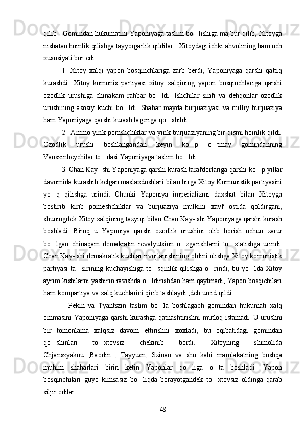 qilib   Gomindan hukumatini Yaponiyaga taslim bo lishiga majbur qilib, Xitoyga
nisbatan hoinlik qilishga tayyorgarlik qildilar.  Xitoydagi ichki ahvolining ham uch
xususiyati bor edi. 
1.   Xitoy   xalqi   yapon   bosqinchlariga   zarb   berdi,   Yaponiyaga   qarshi   qattiq
kurashdi.   Xitoy   komunis   partiyasi   xitoy   xalqining   yapon   bosqinchlariga   qarshi
ozodlik   urushiga   chinakam   rahbar   bo ldi.   Ishchilar   sinfi   va   dehqonlar   ozodlik	

urushining   asosiy   kuchi   bo ldi.   Shahar   mayda   burjuaziyasi   va   milliy   burjuaziya	

ham Yaponiyaga qarshi kurash lageriga qo shildi.	

2.  Ammo yirik pomshchiklar va yirik burjuaziyaning bir qismi hoinlik qildi.
Ozodlik   urushi   boshlangandan   keyin   ko p   o tmay   gomindanning	
 
Vanszinbeychilar to dasi Yaponiyaga taslim bo ldi.	
 
3. Chan Kay- shi Yaponiyaga qarshi kurash tarafdorlariga qarshi ko p yillar	

davomida kurashib kelgan maslaxdoshlari bilan birga Xitoy Komunistik partiyasini
yo q   qilishga   urindi.   Chunki   Yaponiya   imperializmi   daxshat   bilan   Xitoyga	

bostirib   kirib   pomeshchiklar   va   burjuaziya   mulkini   xavf   ostida   qoldirgani,
shuningdek Xitoy xalqining tazyiqi bilan Chan Kay- shi Yaponiyaga qarshi kurash
boshladi.   Biroq   u   Yaponiya   qarshi   ozodlik   urushini   olib   borish   uchun   zarur
bo lgan   chinaqam   demakratin   revalyutsion   o zgarishlarni   to xtatishga   urindi.
  
Chan Kay- shi demakratik kuchlar rivojlanishining oldini olishga Xitoy komunistik
partiyasi   ta sirining   kuchayishiga   to sqinlik   qilishga   o rindi,   bu  yo lda   Xitoy	
   
ayrim kishilarni yashirin ravishda o ldirishdan ham qaytmadi, Yapon bosqichilari	

ham kompartiya va xalq kuchlarini qirib tashlaydi ,deb umid qildi.
         Pekin   va   Tyantszin   taslim   bo la   boshlagach   gomindan   hukumati   xalq	

ommasini Yaponiyaga qarshi kurashga qatnashtirishni mutloq istamadi. U urushni
bir   tomonlama   xalqsiz   davom   ettirishni   xoxladi,   bu   oqibatidagi   gomindan
qo shinlari   to xtovsiz   chekinib   bordi.   Xitoyning   shimolida	
 
Chjanszyakou   ,Baodin   ,   Tayyuen,   Szinan   va   shu   kabi   mamlakatning   boshqa
muhim   shaharlari   birin   ketin   Yaponlar   qo liga   o ta   boshladi.   Yapon	
 
bosqinchilari   guyo   kimsasiz   bo liqda   borayotgandek   to xtovsiz   oldinga   qarab	
 
siljir edilar. 
48 