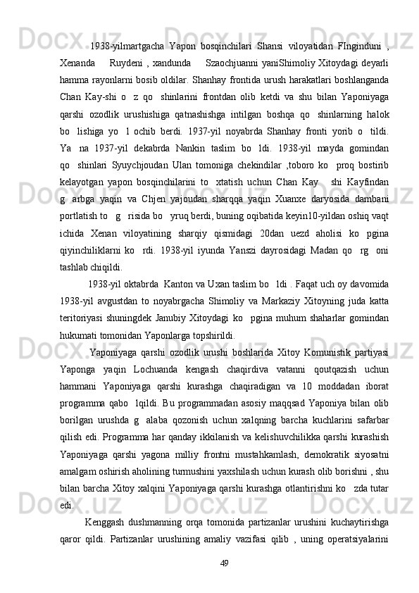      1938-yilmartgacha   Yapon   bosqinchilari   Shansi   viloyatidan   FInginduni   ,
Xenanda   Ruydeni  , xandunda   Szaochjuanni  yaniShimoliy Xitoydagi  deyarli 
hamma rayonlarni bosib oldilar. Shanhay frontida urush harakatlari boshlanganda
Chan   Kay-shi   o z   qo shinlarini   frontdan   olib   ketdi   va   shu   bilan   Yaponiyaga	
 
qarshi   ozodlik   urushishiga   qatnashishga   intilgan   boshqa   qo shinlarning   halok	

bo lishiga   yo l   ochib   berdi.   1937-yil   noyabrda   Shanhay   fronti   yorib   o tildi.	
  
Ya na   1937-yil   dekabrda   Nankin   taslim   bo ldi.   1938-yil   mayda   gomindan
 
qo shinlari   Syuychjoudan   Ulan   tomoniga   chekindilar   ,toboro   ko proq   bostirib
 
kelayotgan   yapon   bosqinchilarini   to xtatish   uchun   Chan   Kay   shi   Kayfindan	
 
g arbga   yaqin   va   Chjen   yajoudan   sharqqa   yaqin   Xuanxe   daryosida   dambani	

portlatish to g risida bo yruq berdi, buning oqibatida keyin10-yildan oshiq vaqt	
  
ichida   Xenan   viloyatining   sharqiy   qismidagi   20dan   uezd   aholisi   ko pgina	

qiyinchiliklarni   ko rdi.   1938-yil   iyunda   Yanszi   dayrosidagi   Madan   qo rg oni	
  
tashlab chiqildi.
      1938-yil oktabrda  Kanton va Uxan taslim bo ldi . 	
 Faqat uch oy davomida
1938-yil   avgustdan   to   noyabrgacha   Shimoliy   va   Markaziy   Xitoyning   juda   katta
teritoriyasi   shuningdek   Janubiy   Xitoydagi   ko pgina   muhum   shaharlar   gomindan	

hukumati tomonidan Yaponlarga topshirildi. 
        Yaponiyaga   qarshi   ozodlik   urushi   boshlarida   Xitoy   Komunistik   partiyasi
Yaponga   yaqin   Lochuanda   kengash   chaqirdiva   vatanni   qoutqazish   uchun
hammani   Yaponiyaga   qarshi   kurashga   chaqiradigan   va   10   moddadan   iborat
programma   qabo lqildi.   Bu   programmadan   asosiy   maqqsad   Yaponiya   bilan   olib	

borilgan   urushda   g alaba   qozonish   uchun   xalqning   barcha   kuchlarini   safarbar	

qilish edi. Programma har  qanday ikkilanish va kelishuvchilikka qarshi  kurashish
Yaponiyaga   qarshi   yagona   milliy   frontni   mustahkamlash,   demokratik   siyosatni
amalgam oshirish aholining turmushini yaxshilash uchun kurash olib borishni , shu
bilan barcha Xitoy xalqini Yaponiyaga qarshi kurashga otlantirishni ko zda tutar	

edi. 
       Kenggash   dushmanning   orqa   tomonida   partizanlar   urushini   kuchaytirishga
qaror   qildi.   Partizanlar   urushining   amaliy   vazifasi   qilib   ,   uning   operatsiyalarini
49 