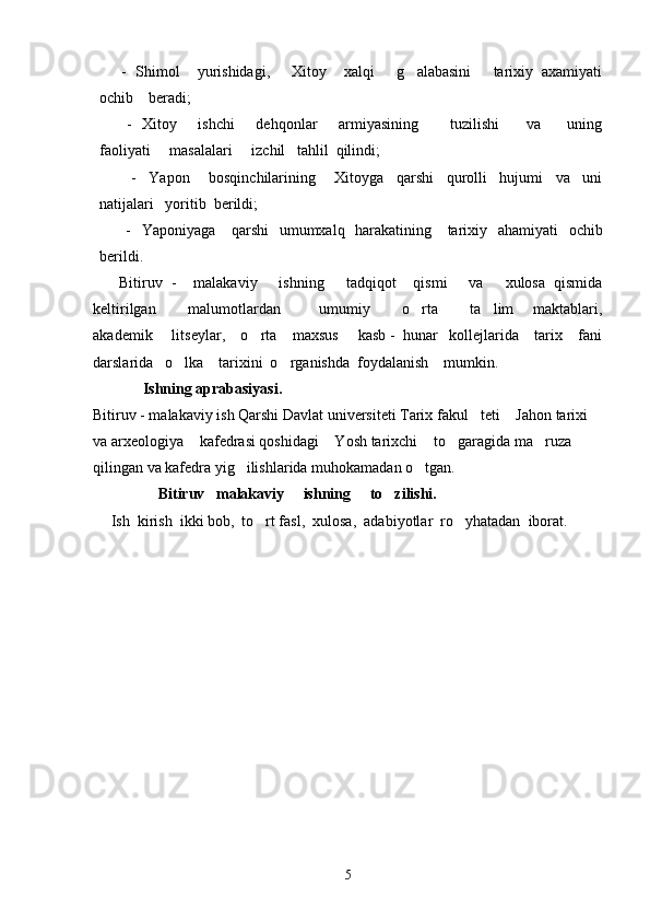       -  Shimol    yurishidagi,     Xitoy    xalqi     g alabasini     tarixiy  axamiyati
ochib    beradi;
         -   Xitoy       ishchi        dehqonlar        armiyasining            tuzilishi          va         uning
faoliyati     masalalari     izchil   tahlil  qilindi;
          -     Yapon       bosqinchilarining       Xitoyga     qarshi     qurolli     hujumi     va     uni
natijalari   yoritib  berildi;
         -   Yaponiyaga     qarshi    umumxalq   harakatining     tarixiy   ahamiyati   ochib
berildi.                                                                                    
      Bitiruv  -    malakaviy     ishning     tadqiqot    qismi     va     xulosa  qismida
keltirilgan           malumotlardan             umumiy           o rta           ta lim       maktablari,
 
akademik     litseylar,    o rta    maxsus     kasb -  hunar   kollejlarida    tarix    fani	

darslarida   o lka    tarixini  o rganishda  foydalanish    mumkin. 	
 
             Ishning aprabasiyasi.
Bitiruv - malakaviy ish Qarshi Davlat universiteti Tarix fakul teti  Jahon tarixi 	
 
va arxeologiya  kafedrasi qoshidagi  Yosh tarixchi  to garagida ma ruza 	
    
qilingan va kafedra yig ilishlarida muhokamadan o tgan.	
 
                  Bitiruv   malakaviy     ishning     to zilishi.  	

   Ish  kirish  ikki bob,  to rt fasl,  xulosa,  adabiyotlar  ro yhatadan  iborat. 	
 
                                         
                
                        
5 