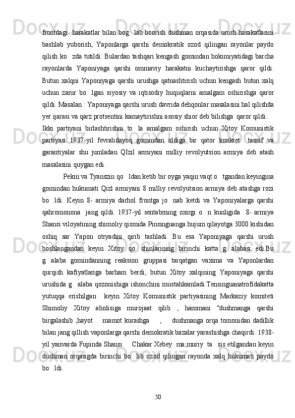 frontdagi   harakatlar bilan bog lab boorish dushman orqasida urush harakatlarini
bashlab   yuborish,   Yaponlarga   qarshi   demokratik   ozod   qilingan   rayonlar   paydo
qilish ko zda tutildi. Bulardan tashqari kengash gomindan hokimiyatidagi barcha	

rayonlarda   Yaponiyaga   qarshi   ommaviy   harakatni   kuchaytirishga   qaror   qildi.
Butun  xalqni  Yaponiyaga  qarshi   urushga   qatnashtirish  uchun kengash   butun xalq
uchun   zarur   bo lgan   siyosiy   va   iqtisodiy   huquqlarni   amalgam   oshirishga   qaror	

qildi. Masalan : Yaponiyaga qarshi urush davrida dehqonlar masalasini hal qilishda
yer ijarasi va qarz protsentini kamaytirishni asosiy shior deb bilishga  qaror qildi.
Ikki   partiyani   birlashtirishni   to la   amalgam   oshirish   uchun   Xitoy   Komunistik	

partiyasi   1937-yil   fevralidayoq   gomindan   oldiga   bir   qator   konkret     tasnif   va
garantiyalar   shu   jumladan   QIzil   armiyani   milliy   revolyutsion   armiya   deb   atash
masalasini quygan edi . 
     Pekin va Tyanszin qo ldan ketib bir oyga yaqin vaqt o tgandan keyingina	
 
gomindan   hukumati   Qizl   armiyani   8   milliy   revolyutsion   armiya   deb   atashga   rozi
bo ldi.   Keyin   8-   armiya   darhol   frontga   jo nab   ketdi   va   Yaponiyalarga   qarshi	
 
qahromonona     jang   qildi.   1937-yil   sentabrning   oxirgi   o n   kunligida     8-   armiya	

Shansi viloyatining shimoliy qismida Pinsinguanga hujum qilayotga 3000 kishidan
oshiq   sar   Yapon   otryadini   qirib   tashladi.   Bu   esa   Yaponiyaga   qarshi   urush
boshlangandan   keyin   Xitoy   qo shinlarining   birinchi   katta   g alabasi   edi.Bu	
 
g alaba   gomindanning   reaksion   gruppasi   tarqatgan   vaxima   va   Yaponlardan	

qurqish   kafiyatlariga   barham   berdi,   butun   Xitoy   xalqining   Yaponiyaga   qarshi
urushida   g alaba   qozonishiga   ishonchini   mustahkamladi.Tensinguanatrofidakatta	

yutuqqa   erishilgan     keyin   Xitoy   Komunistik   partiyasining   Markaziy   komiteti
Shimoliy   Xitoy   aholisiga   murojaat   qilib   ,   hammani   dushmanga   qarshi	

birgalashib ,hayot    mamot kurashga   ,   dushmanga  orqa tomonidan dadillik	
  
bilan jang qillish vaponlarga qarshi demokratik bazalar yarashishga chaqirdi. 1938-
yil yanvarda Fupinda Shansi   Chakar Xebey  ma;muriy  ta sis etilgandan keyin	
 
dushman   orqasigda   birinchi   bo lib   ozod   qilingan   rayonda   xalq   hukumati   paydo	

bo ldi.	

50 