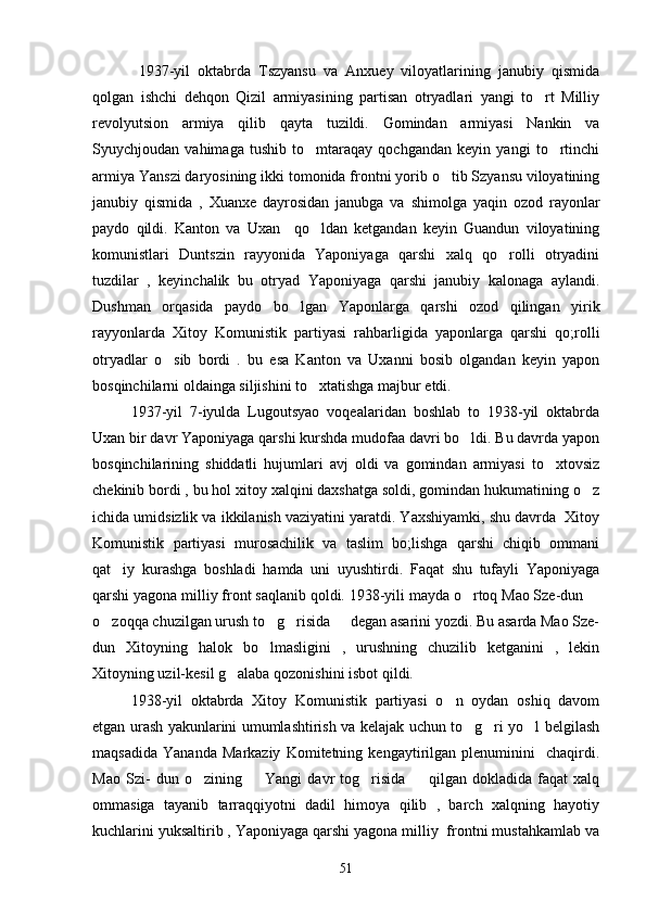        1937-yil   oktabrda   Tszyansu   va   Anxuey   viloyatlarining   janubiy   qismida
qolgan   ishchi   dehqon   Qizil   armiyasining   partisan   otryadlari   yangi   to rt   Milliy
revolyutsion   armiya   qilib   qayta   tuzildi.   Gomindan   armiyasi   Nankin   va
Syuychjoudan   vahimaga   tushib   to mtaraqay   qochgandan   keyin   yangi   to rtinchi	
 
armiya Yanszi daryosining ikki tomonida frontni yorib o tib Szyansu viloyatining	

janubiy   qismida   ,   Xuanxe   dayrosidan   janubga   va   shimolga   yaqin   ozod   rayonlar
paydo   qildi.   Kanton   va   Uxan     qo ldan   ketgandan   keyin   Guandun   viloyatining	

komunistlari   Duntszin   rayyonida   Yaponiyaga   qarshi   xalq   qo rolli   otryadini	

tuzdilar   ,   keyinchalik   bu   otryad   Yaponiyaga   qarshi   janubiy   kalonaga   aylandi.
Dushman   orqasida   paydo   bo lgan   Yaponlarga   qarshi   ozod   qilingan   yirik	

rayyonlarda   Xitoy   Komunistik   partiyasi   rahbarligida   yaponlarga   qarshi   qo;rolli
otryadlar   o sib   bordi   .   bu   esa   Kanton   va   Uxanni   bosib   olgandan   keyin   yapon	

bosqinchilarni oldainga siljishini to xtatishga majbur etdi.	

       1937-yil   7-iyulda   Lugoutsyao   voqealaridan   boshlab   to   1938-yil   oktabrda
Uxan bir davr Yaponiyaga qarshi kurshda mudofaa davri bo ldi. Bu davrda yapon	

bosqinchilarining   shiddatli   hujumlari   avj   oldi   va   gomindan   armiyasi   to xtovsiz	

chekinib bordi , bu hol xitoy xalqini daxshatga soldi, gomindan hukumatining o z	

ichida umidsizlik va ikkilanish vaziyatini yaratdi. Yaxshiyamki, shu davrda  Xitoy
Komunistik   partiyasi   murosachilik   va   taslim   bo;lishga   qarshi   chiqib   ommani
qat iy   kurashga   boshladi   hamda   uni   uyushtirdi.   Faqat   shu   tufayli   Yaponiyaga	

qarshi yagona milliy front saqlanib qoldi. 1938-yili mayda o rtoq Mao Sze-dun 	
 
o zoqqa chuzilgan urush to g risida   degan asarini yozdi. Bu asarda Mao Sze-	
   
dun   Xitoyning   halok   bo lmasligini   ,   urushning   chuzilib   ketganini   ,   lekin	

Xitoyning uzil-kesil g alaba qozonishini isbot qildi.	

       1938-yil   oktabrda   Xitoy   Komunistik   partiyasi   o n   oydan   oshiq   davom	

etgan urash yakunlarini umumlashtirish va kelajak uchun to g ri yo l belgilash	
  
maqsadida   Yananda   Markaziy   Komitetning   kengaytirilgan   plenuminini     chaqirdi.
Mao   Szi-   dun   o zining     Yangi   davr   tog risida     qilgan   dokladida   faqat   xalq	
   
ommasiga   tayanib   tarraqqiyotni   dadil   himoya   qilib   ,   barch   xalqning   hayotiy
kuchlarini yuksaltirib , Yaponiyaga qarshi yagona milliy  frontni mustahkamlab va
51 