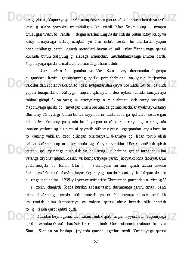 kengaytirib , Yaponiyaga qarshi uzoq davom etgan urushda bardosh berish va uzil-
kesil   g alaba   qozonish   mumkinligini   ko rsatdi.   Mao   Szi-dunning     uzoqqa  
chuzilgan urush to risida   degan asarlarining nashr etilishi butun xitoy xalqi va	
 
xitoy   armiyasiga   ochiq   istiqbol   yo lini   ochib   berdi;   bu   asarlarda   yapon	

bosqinchilariga   qarshi   kurash   metodlari   bayon   qilindi   ,   ular   Yaponiyaga   qarshi
kurshda   butun   xalqning   g alabaga   ishonchini   mustahkamlashga   imkon   berdi.	

Yaponiyaga qarshi urmatonati va mardligai ham oshdi .
       Uxan   taslim   bo lgandan   va   Van   Szin   vey   dushmanlar   lageriga
 
o tgandan   keyin   gomindanning   yirik   pomishchiklar   va   yirik   burjuaziya	

vakillaridan iborat reaksion to dasi aytganlaridan qayta boshladi. Bu to da endi	
 
yapon   bosqinchilari   Xitoyga     hujum   qilmaydi   ,   deb   uyladi   hamda   kompartiya
rahbarligidagi   8-   va   yangi   4-   armiyalarga   o z   dushmani   deb   qaray   boshladi.	

Yaponiyaga qarshi bo layotgan urush boshlarida gomindanchilar uyalmay-netmay	

Shimoliy   Xitoydagi   butub-butun   rayyonlarni   dushmanlarga   qoldirib   ketavergan
edi.   Lekin   Yaponiyaga   qarshi   bo layotgan   urushda   8-   armiya   og ir   janglarda	
 
jonajon yerlarining bir qismini qaytarib olib vaziyat o zgargandan keyin ham bu	

to daning   vakillari   ozod   qilingan   territoriyani   8-armiya   qo lidan   tortib   olish	
 
uchun   dushmanning   orqa   tomonida   izg ib   yura   verdilar.   Ular   munofiqlik   qilish	

vatanni   qo tqazishga   chaqirish   va   bo lmag ur   behuda   gaplar   tarqatish   bilan	
  
vatanga xiyonat qilganliklarini va kompartiyaga qarshi jinoyatkorona faoliyatlarini
yashirmoqchi   bo ldilar.   Ular   :     8-armiyani   tor-mor   qilish   uchun   avvalo	
 
Yaponiya bilan birlashaylik ,keyin Yaponiyaga qarshi kurashaylik !  degan shiorni	

o rtaga tashladilar . 1939-yil yanvar oxirlarida Chuntsinda gomindan o zining V	
 
 s ezdini chaqirdi. Sezda kurshni  asosan tashqi dushmanga qarshi emas , balki
 
ichki   dushmanga   qrashi   olib   boorish   ya ni   Yaponiyaga   passiv   qarshilik	

ko rsatish   bilan   kompartiya   va   xalqqa   qarshi   aktiv   kurash   olib   boorish	

to g risida qaror qabul qildi. 
 
      Shundan keyin gomindan hukumronlik qilib turgan rayyonlarda Yaponiyaga
qarshi   demokratik   xalq   harakati   tor-mor   qilindi.   Gomindanning   reaksion   to dasi	

Sian   ,   Shanjao   va   boshqa     joylarda   qamoq   lagerlari   tuzdi,   Yaponiyaga   qarshi
52 
