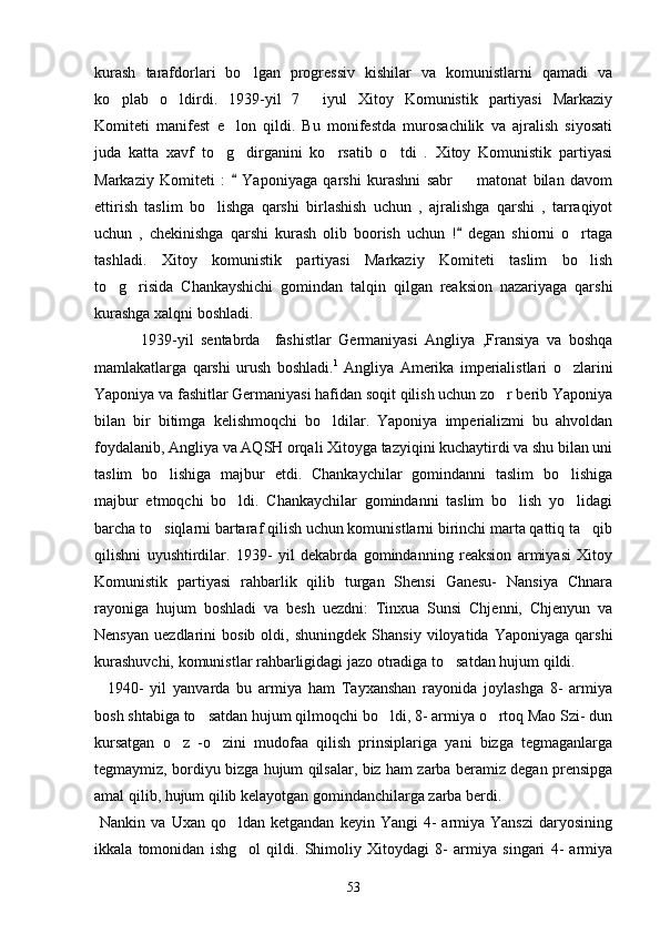 kurash   tarafdorlari   bo lgan   progressiv   kishilar   va   komunistlarni   qamadi   va
ko plab   o ldirdi.   1939-yil   7   iyul   Xitoy   Komunistik   partiyasi   Markaziy	
  
Komiteti   manifest   e lon   qildi.   Bu   monifestda   murosachilik   va   ajralish   siyosati	

juda   katta   xavf   to g dirganini   ko rsatib   o tdi   .   Xitoy   Komunistik   partiyasi
   
Markaziy   Komiteti   :     Yaponiyaga   qarshi   kurashni   sabr     matonat   bilan   davom	
	
ettirish   taslim   bo lishga   qarshi   birlashish   uchun   ,   ajralishga   qarshi   ,   tarraqiyot	

uchun   ,   chekinishga   qarshi   kurash   olib   boorish   uchun   !   degan   shiorni   o rtaga	
	
tashladi.   Xitoy   komunistik   partiyasi   Markaziy   Komiteti   taslim   bo lish

to g risida   Chankayshichi   gomindan   talqin   qilgan   reaksion   nazariyaga   qarshi	
 
kurashga xalqni boshladi.
          1939-yil   sentabrda     fashistlar   Germaniyasi   Angliya   ,Fransiya   va   boshqa
mamlakatlarga   qarshi   urush   boshladi. 1
  Angliya   Amerika   imperialistlari   o zlarini	

Yaponiya va fashitlar Germaniyasi hafidan soqit qilish uchun zo r berib Yaponiya	

bilan   bir   bitimga   kelishmoqchi   bo ldilar.   Yaponiya   imperializmi   bu   ahvoldan	

foydalanib, Angliya va AQSH orqali Xitoyga tazyiqini kuchaytirdi va shu bilan uni
taslim   bo lishiga   majbur   etdi.   Chankaychilar   gomindanni   taslim   bo lishiga	
 
majbur   etmoqchi   bo ldi.   Chankaychilar   gomindanni   taslim   bo lish   yo lidagi	
  
barcha to siqlarni bartaraf qilish uchun komunistlarni birinchi marta qattiq ta qib	
 
qilishni   uyushtirdilar.   1939-   yil   dekabrda   gomindanning   reaksion   armiyasi   Xitoy
Komunistik   partiyasi   rahbarlik   qilib   turgan   Shensi   Ganesu-   Nansiya   Chnara
rayoniga   hujum   boshladi   va   besh   uezdni:   Tinxua   Sunsi   Chjenni,   Chjenyun   va
Nensyan   uezdlarini   bosib  oldi,   shuningdek   Shansiy   viloyatida  Yaponiyaga   qarshi
kurashuvchi, komunistlar rahbarligidagi jazo otradiga to satdan hujum qildi.	

    1940-   yil   yanvarda   bu   armiya   ham   Tayxanshan   rayonida   joylashga   8-   armiya
bosh shtabiga to satdan hujum qilmoqchi bo ldi, 8- armiya o rtoq Mao Szi- dun	
  
kursatgan   o z   -o zini   mudofaa   qilish   prinsiplariga   yani   bizga   tegmaganlarga	
 
tegmaymiz, bordiyu bizga hujum qilsalar, biz ham zarba beramiz degan prensipga
amal qilib, hujum qilib kelayotgan gomindanchilarga zarba berdi. 
  Nankin  va  Uxan  qo ldan  ketgandan   keyin  Yangi  4-   armiya  Yanszi  daryosining	

ikkala   tomonidan   ishg ol   qildi.   Shimoliy   Xitoydagi   8-   armiya   singari   4-   armiya

53 
