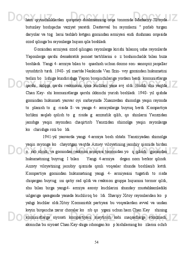 ham   qiyinchiliklardan   qurqmay   dushmanning   orqa   tonomida   Markaziy   Xitoyda
butunlay   boshqacha   vaziyat   yaratdi.   Dastavval   bu   rayonlarni     porlab   turgan
daryolar   va   tog larni   tashlab   ketgan   gomindan   armiyasi   endi   dushman   orqasida	

ozod qilinga bu rayonlarga hujum qila boshladi.      
           Gomindan armiyasi ozod qilingan rayonlarga kirishi bilanoq usha rayonlarda
Yaponlarga   qarshi   demakratik   jamoat   tartiblarini   o z   boshimchalik   bilan   buza	

boshladi. Yangi 4- armiya bilan to qnashish uchun doimo son- sanoqsiz janjallar	

uyushtirib turdi. 1940- yil martda Nankinda Van Szin- vey gomindan hukumatini
taslim bo lishiga kundirishga Yapon bosqinchilariga yordam berdi: komunistlarga	

qarshi,   xalqqa   qarshi   reaksionni   qora   kuchlari   yana   avj   oldi.   Huddi   shu   vaqtda
Chan   Kay-   shi   komunistlarga   qarshi   ikkinchi   yurish   boshladi.   1940-   yil   qishda
gomindan   hukumati   yanvar   oyi   mobaynida   Xuanxedan   shimolga   yaqin   rayonda
to planish   to g risida   8-   va   yanga   4-   armiyalarga   buyruq   berdi.   Kompartiya	
  
birlikni   saqlab   qolish   to g risida   g amxurlik   qilib,   qo shinlarni   Yanszidan	
   
janubga   yaqin   rayondan   chaqirtirib   Yanszidan   shimolga   yaqin   rayonlarga
ko chirishga rozi bo ldi. 	
 
          1941-yil   yanvarda   yangi   4-armiya   bosh   shtabi   Yansziyadan   shimolga
yaqin   rayonga   ko chayotgan   vaqtda   Axuey   viloyatining   janubiy   qismida   birdan	

o rab olindi, va gomindan reaksion armiyasi tomonidan yo q qilindi . gomindan	
 
hukumatining   buyrug I   bilan     Yangi   4-armiya   degan   nom   berkor   qilindi.	
  
Anxey   viloyatining   janubiy   qismida   qonli   voqealar   shunda   boshlanib   ketdi.
Kompartiya   gomindan   hukumatning   yangi   4-   armiyasini   tugatish   to risda	

chiqargan   buyrug ini   qatiy   rad   qildi   va   reaksion   gruppa   hujumini   tormor   qildi,	

shu   bilan   birga   yangi4-   armiya   asosiy   kuchlarini   shunday   mustahkamladiki
uilgariga   qaraganda   yanada   kuchliroq   bo ldi.   Sharqiy   Xitoy   rayonlaridan   ko p	
 
yahgi   kuchlar   oldi.Xitoy   Komunistik   partiyasi   bu   voqealardan   avval   va   undan
keyin birqancha zarur choralar ko rib qo ygani uchun ham Chan Kay  shining	
  
komunistlarga   siyosati   kompartiyani   suaytirish   kabi   maqsadlarga   etkazmadi,
aksincha bu siyosat Chan Kay-shiga ishongan ko p kishilarning ko zlarini ochib	
 
54 