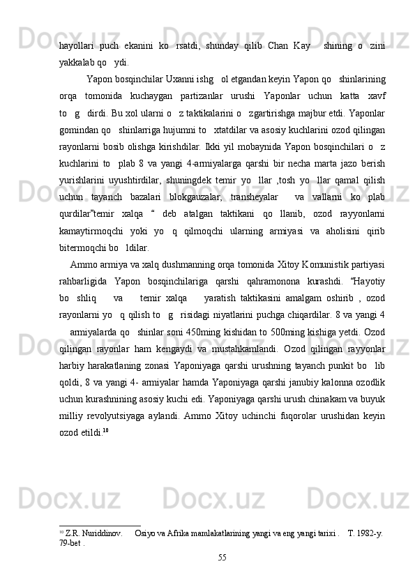 hayollari   puch   ekanini   ko rsatdi,   shunday   qilib   Chan   Kay   shining   o zini  
yakkalab qo ydi.	

     Yapon bosqinchilar Uxanni ishg ol etgandan keyin Yapon qo shinlarining	
 
orqa   tomonida   kuchaygan   partizanlar   urushi   Yaponlar   uchun   katta   xavf
to g dirdi. Bu xol ularni o z taktikalarini o zgartirishga majbur etdi. Yaponlar	
   
gomindan qo shinlarriga hujumni to xtatdilar va asosiy kuchlarini ozod qilingan	
 
rayonlarni  bosib olishga  kirishdilar. Ikki  yil  mobaynida Yapon bosqinchilari  o z	

kuchlarini   to plab   8   va   yangi   4-armiyalarga   qarshi   bir   necha   marta   jazo   berish	

yurishlarini   uyushtirdilar,   shuningdek   temir   yo llar   ,tosh   yo llar   qamal   qilish	
 
uchun   tayanch   bazalari   blokgauzalar,   transheyalar     va   vallarni   ko plab	

qurdilar temir   xalqa     deb   atalgan   taktikani   qo llanib,   ozod   rayyonlarni	
 	
kamaytirmoqchi   yoki   yo q   qilmoqchi   ularning   armiyasi   va   aholisini   qirib	

bitermoqchi bo ldilar. 	

     Ammo armiya va xalq dushmanning orqa tomonida Xitoy Komunistik partiyasi
rahbarligida   Yapon   bosqinchilariga   qarshi   qahramonona   kurashdi.   Hayotiy	

bo shliq     va     temir   xalqa     yaratish   taktikasini   amalgam   oshirib   ,   ozod	
   
rayonlarni yo q qilish to g risidagi niyatlarini puchga chiqardilar. 8 va yangi 4	
  
 armiyalarda qo shinlar soni 450ming kishidan to 500ming kishiga yetdi. Ozod	
 
qilingan   rayonlar   ham   kengaydi   va   mustahkamlandi.   Ozod   qilingan   rayyonlar
harbiy   harakatlaning   zonasi   Yaponiyaga   qarshi   urushning   tayanch   punkit   bo lib	

qoldi, 8 va yangi 4- armiyalar hamda Yaponiyaga qarshi janubiy kalonna ozodlik
uchun kurashnining asosiy kuchi edi. Yaponiyaga qarshi urush chinakam va buyuk
milliy   revolyutsiyaga   aylandi.   Ammo   Xitoy   uchinchi   fuqorolar   urushidan   keyin
ozod etildi. 10
 
10
  Z.R. Nuriddinov.      Osiyo va Afrika mamlakatlarining yangi va eng yangi tarixi .    T. 1982-y. 
79-bet .
55 