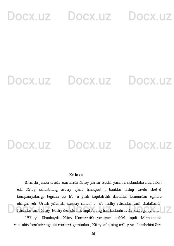                                             Xulosa 
       Birinchi   jahon   urushi   oxirlarida   Xitoy   yarim   feodal   yarim   mustamlaka   mamlakat
edi.   Xitoy   sanoatining   asosiy   qismi   transport   ,   banklar   tashqi   savdo   chet-el
kompaniyalariga   tegishli   bo lib,   u   yirik   kopitalistik   davlatlar   tomonidan   egallab
olingan   edi.   Urush   yillarida   xususiy   sanoat   o sib   milliy   ishchilar   sinfi   shakillandi.	

Ishchilar sinfi Xitoy  Milliy demokratik inqilobning harakatlantiruvchi kuchiga aylandi.
       1921-yil   Shanhayda   Xitoy   Komunistik   partiyasi   tashkil   topdi.   Mamlakatda
inqilobiy harakatning ikki markazi gomindan , Xitoy xalqining milliy yo lboshchisi Sun	

56 