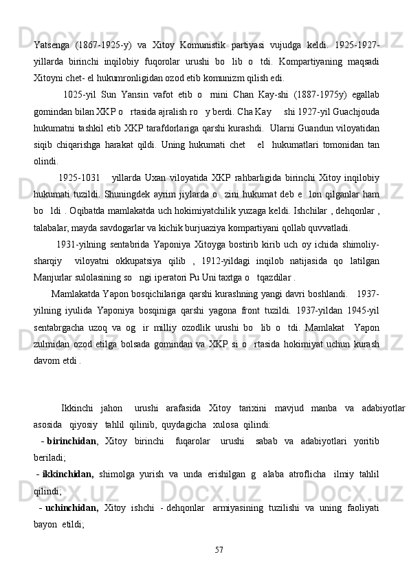 Yatsenga   (1867-1925-y)   va   Xitoy   Komunistik   partiyasi   vujudga   keldi.   1925-1927-
yillarda   birinchi   inqilobiy   fuqorolar   urushi   bo lib   o tdi.   Kompartiyaning   maqsadi 
Xitoyni chet- el hukumronligidan ozod etib komunizm qilish edi. 
        1025-yil   Sun   Yansin   vafot   etib   o rnini   Chan   Kay-shi   (1887-1975y)   egallab	

gomindan bilan XKP o rtasida ajralish ro y berdi. Cha Kay   shi 1927-yil Guachjouda	
  
hukumatni tashkil etib XKP tarafdorlariga qarshi kurashdi.   Ularni Guandun viloyatidan
siqib   chiqarishga   harakat   qildi.   Uning   hukumati   chet   el     hukumatlari   tomonidan   tan	

olindi. 
       1925-1031   yillarda   Uxan   viloyatida   XKP   rahbarligida   birinchi   Xitoy   inqilobiy	

hukumati   tuzildi.   Shuningdek   ayrim   jiylarda   o zini   hukumat   deb   e lon   qilganlar   ham	
 
bo ldi . Oqibatda mamlakatda uch hokimiyatchilik yuzaga keldi. Ishchilar , dehqonlar ,	

talabalar, mayda savdogarlar va kichik burjuaziya kompartiyani qollab quvvatladi. 
            1931-yilning   sentabrida   Yaponiya   Xitoyga   bostirib   kirib   uch   oy   ichida   shimoliy-
sharqiy     viloyatni   okkupatsiya   qilib   ,   1912-yildagi   inqilob   natijasida   qo latilgan	

Manjurlar sulolasining so ngi iperatori Pu Uni taxtga o tqazdilar . 	
 
           Mamlakatda Yapon bosqichilariga qarshi kurashning yangi davri boshlandi.     1937-
yilning   iyulida   Yaponiya   bosqiniga   qarshi   yagona   front   tuzildi.   1937-yildan   1945-yil
sentabrgacha   uzoq   va   og ir   milliy   ozodlik   urushi   bo lib   o tdi.   Mamlakat     Yapon
  
zulmidan   ozod   etilga   bolsada   gomindan   va   XKP   si   o rtasida   hokimiyat   uchun   kurash	

davom etdi .
    
    Ikkinchi     jahon       urushi     arafasida     Xitoy     tarixini     mavjud     manba     va     adabiyotlar
asosida   qiyosiy   tahlil  qilinib,  quydagicha   xulosa  qilindi:
    -   birinchidan ,     Xitoy     birinchi       fuqarolar       urushi       sabab     va     adabiyotlari     yoritib
beriladi;
  - ikkinchidan,   shimolga  yurish  va  unda  erishilgan  g alaba  atroflicha   ilmiy  tahlil	

qilindi;
    - uchinchidan,    Xitoy  ishchi  - dehqonlar   armiyasining  tuzilishi  va  uning  faoliyati
bayon  etildi;
57 