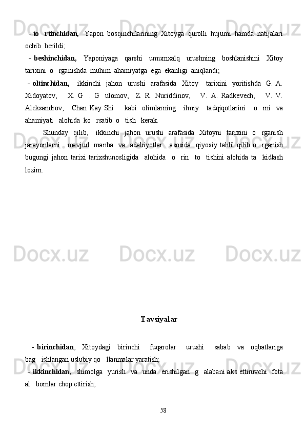    - to rtinchidan,    Yapon  bosqinchilarining  Xitoyga  qurolli  hujumi  hamda  natijalari
ochib  berildi;
  -   beshinchidan,     Yaponiyaga     qarshi     umumxalq     urushning     boshlanishini     Xitoy
tarixini  o rganishda  muhim  ahamiyatga  ega  ekanligi  aniqlandi;	

  -   oltinchidan,       ikkinchi     jahon     urushi     arafasida     Xitoy       tarixini     yoritishda     G.   A.
Xidoyatov,       X.   G .   G ulomov,     Z.   R.   Nuriddinov,       V.   A.   Radkevech,       V.   V.	
 
Aleksandrov,       Chan   Kay   Shi         kabi     olimlarning       ilmiy       tadqiqotlarini       o rni     va	

ahamiyati   alohida  ko rsatib  o tish   kerak.	
 
              Shunday    qilib,      ikkinchi    jahon     urushi     arafasida     Xitoyni     tarixini    o rganish	

jarayonlarni       mavjud    manba    va   adabiyotlar      asosida     qiyosiy  tahlil   qilib o rganish

bugungi   jahon   tarixi   tarixshunosligida     alohida     o rin     to tishini   alohida   ta kidlash	
  
lozim.   
          
                                                       Tavsiyalar
    -   birinchidan ,     Xitoydagi     birinchi       fuqarolar       urushi       sabab     va     oqbatlariga
bag ishlangan uslubiy qo llanmalar yaratish;	
 
  -  ikkinchidan,     shimolga   yurish   va   unda     erishilgan     g alabani   aks  ettiruvchi    fota	

al bomlar chop ettirish;	

58 