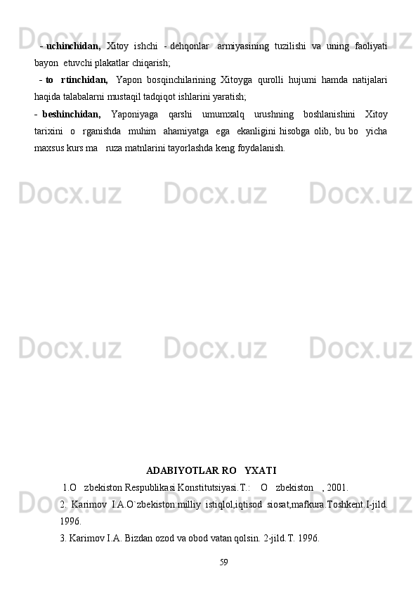     - uchinchidan,    Xitoy  ishchi  - dehqonlar   armiyasining  tuzilishi  va  uning  faoliyati
bayon  etuvchi plakatlar chiqarish;
   - to rtinchidan,    Yapon  bosqinchilarining  Xitoyga  qurolli  hujumi  hamda  natijalari
haqida talabalarni mustaqil tadqiqot ishlarini yaratish;
-   beshinchidan,     Yaponiyaga     qarshi     umumxalq     urushning     boshlanishini     Xitoy
tarixini     o rganishda     muhim     ahamiyatga     ega     ekanligini   hisobga   olib,   bu   bo yicha	
 
maxsus kurs ma ruza matnlarini tayorlashda keng foydalanish.	

       
                                      ADABIYOTLAR RO YXATI	

 1.O zbekiston Respublikasi Konstitutsiyasi.T.:  O zbekiston , 2001.	
   
2.   Karimov   I.A.O`zbekiston:milliy   istiqlol,iqtisod   siosat,mafkura.Toshkent.I-jild.
1996.
3. Karimov I.A. Bizdan ozod va obod vatan qolsin. 2-jild.T. 1996. 
59 