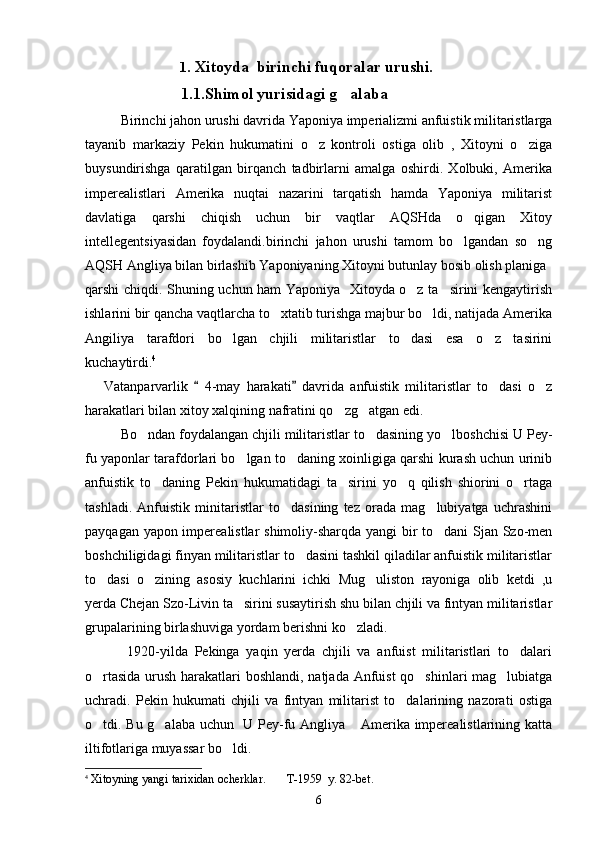                              1 . Xitoyda  birinchi fuqoralar urushi.
                        1.1.Shimol yurisidagi g alaba
        Birinchi jahon urushi davrida Yaponiya imperializmi anfuistik militaristlarga
tayanib   markaziy   Pekin   hukumatini   o z   kontroli   ostiga   olib   ,   Xitoyni   o ziga	
 
buysundirishga   qaratilgan   birqanch   tadbirlarni   amalga   oshirdi.   Xolbuki,   Amerika
imperealistlari   Amerika   nuqtai   nazarini   tarqatish   hamda   Yaponiya   militarist
davlatiga   qarshi   chiqish   uchun   bir   vaqtlar   AQSHda   o qigan   Xitoy	

intellegentsiyasidan   foydalandi.birinchi   jahon   urushi   tamom   bo lgandan   so ng	
 
AQSH Angliya bilan birlashib Yaponiyaning Xitoyni butunlay bosib olish planiga 
qarshi chiqdi. Shuning uchun ham Yaponiya   Xitoyda o z ta sirini kengaytirish	
 
ishlarini bir qancha vaqtlarcha to xtatib turishga majbur bo ldi, natijada Amerika	
 
Angiliya   tarafdori   bo lgan   chjili   militaristlar   to dasi   esa   o z   tasirini	
  
kuchaytirdi. 4   
      Vatanparvarlik     4-may   harakati   davrida   anfuistik   militaristlar   to dasi   o z	
 	 
harakatlari bilan xitoy xalqining nafratini qo zg atgan edi.	
 
     Bo ndan foydalangan chjili militaristlar to dasining yo lboshchisi U Pey-	
  
fu yaponlar tarafdorlari bo lgan to daning xoinligiga qarshi kurash uchun urinib	
 
anfuistik   to daning   Pekin   hukumatidagi   ta sirini   yo q   qilish   shiorini   o rtaga	
   
tashladi.   Anfuistik   minitaristlar   to dasining   tez   orada   mag lubiyatga   uchrashini	
 
payqagan yapon imperealistlar shimoliy-sharqda yangi  bir to dani Sjan Szo-men	

boshchiligidagi finyan militaristlar to dasini tashkil qiladilar anfuistik militaristlar	

to dasi   o zining   asosiy   kuchlarini   ichki   Mug uliston   rayoniga   olib   ketdi   ,u	
  
yerda Chejan Szo-Livin ta sirini susaytirish shu bilan chjili va fintyan militaristlar	

grupalarining birlashuviga yordam berishni ko zladi. 	

  1920-yilda   Pekinga   yaqin   yerda   chjili   va   anfuist   militaristlari   to dalari	

o rtasida urush harakatlari boshlandi, natjada Anfuist qo shinlari mag lubiatga	
  
uchradi.   Pekin   hukumati   chjili   va   fintyan   militarist   to dalarining   nazorati   ostiga	

o tdi. Bu g alaba uchun   U Pey-fu Angliya  Amerika imperealistlarining katta	
  
iltifotlariga muyassar bo ldi. 	

4
  Xitoyning yangi tarixidan ocherklar.       T-1959  y. 82-bet.
6 