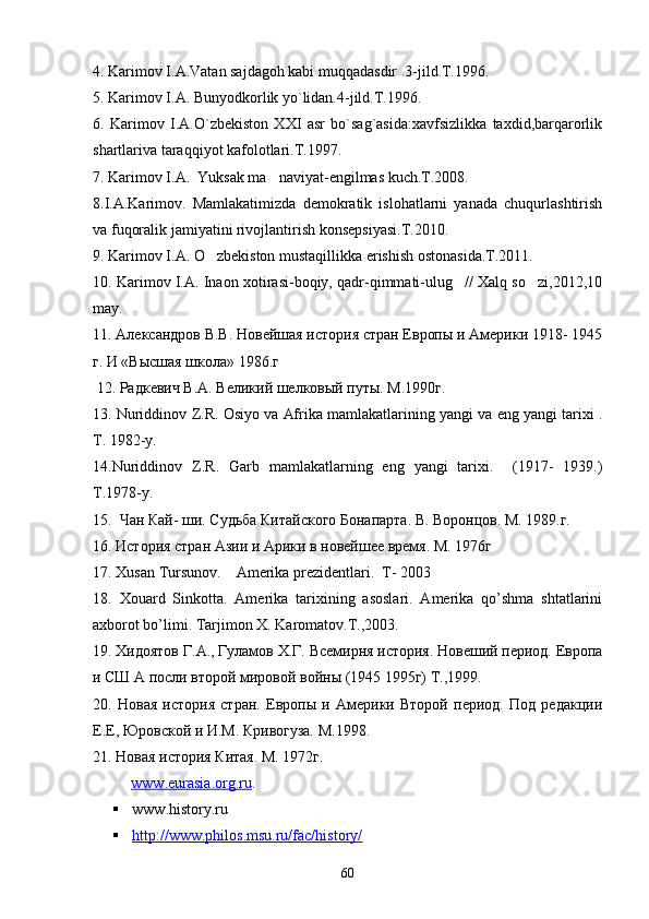 4. Karimov I.A.Vatan sajdagoh kabi muqqadasdir .3-jild.T.1996.
5. Karimov I.A. Bunyodkorlik yo`lidan.4-jild.T.1996.
6.   Karimov   I.A.O`zbekiston   XXI   asr   bo`sag`asida:xavfsizlikka   taxdid,barqarorlik
shartlariva taraqqiyot kafolotlari.T.1997.
7 . Karimov I.A.  Yuksak ma naviyat-engilmas kuch.T.2008.
8.I.A.Karimov.   Mamlakatimizda   demokratik   islohatlarni   yanada   chuqurlashtirish
va fuqoralik jamiyatini rivojlantirish konsepsiyasi.T.2010. 
9. Karimov I.A. O zbekiston mustaqillikka erishish ostonasida.T.2011.	

10. Karimov I.A. Inaon xotirasi-boqiy, qadr-qimmati-ulug // Xalq so zi,2012,10	
 
may. 
11 .  Александров В.В. Новейшая история стран Европы и Америки 1918- 1945
г. И «Высшая школа» 1986.г
 12. Радкевич В.А. Великий шелковый путы. М.1990г.
13.  Nuriddinov   Z . R .  Osiyo   va   Afrika   mamlakatlarining   yangi   va   eng   yangi   tarixi  .
T . 1982- y .  
14. Nuriddinov   Z . R .   Garb   mamlakatlarning   eng   yangi   tarixi .     (1917-   1939.)
T .1978- y .    
15.  Чан Кай- ши. Судьба Китайского Бонапарта. В. Воронцов. М. 1989.г.  
16. История стран Азии и Арики в новейшее время. М. 1976г 
17.  Xusan   Tursunov .     Amerika prezidentlari.  T- 2003  
1 8 .   Xouard   Sinkotta.   Amerika   tarixining   asoslari.   Amerika   qo’shma   shtatlarini
axborot bo’limi. Tarjimon X. Karomatov.T.,2003. 
19.  X идоятов  Г. А . , Гуламов Х.Г.   Всемирня история. Новеший период. Европа
и СШ А посли второй мировой войн ы  (1945 1995г) Т ., 1999.
20.   Новая   история   стран.   Европы   и   Америки   Второй   период.   Под   редакции
Е.Е, Юровской и И.М. Кривогуза. М.1998.
2 1 . Новая история Китая. М. 1972г.
           www    .   eurasia    .   org    .   ru    .
 www . history . ru    
 http://www.philos.msu.ru/fac/history/   
60 