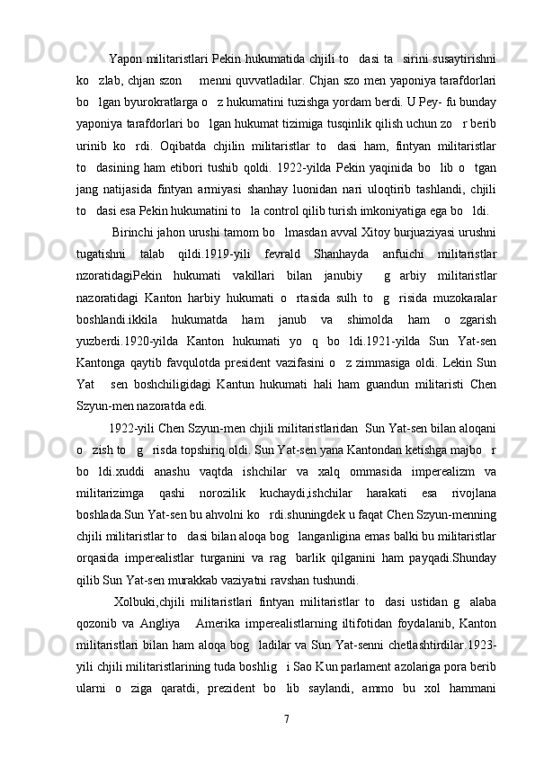    Yapon militaristlari Pekin hukumatida chjili to dasi ta sirini susaytirishni 
ko zlab, chjan szon   menni quvvatladilar. Chjan szo men yaponiya tarafdorlari	
 
bo lgan byurokratlarga o z hukumatini tuzishga yordam berdi. U Pey- fu bunday
 
yaponiya tarafdorlari bo lgan hukumat tizimiga tusqinlik qilish uchun zo r berib	
 
urinib   ko rdi.   Oqibatda   chjilin   militaristlar   to dasi   ham,   fintyan   militaristlar	
 
to dasining   ham   etibori   tushib   qoldi.   1922-yilda   Pekin   yaqinida   bo lib   o tgan	
  
jang   natijasida   fintyan   armiyasi   shanhay   luonidan   nari   uloqtirib   tashlandi,   chjili
to dasi esa Pekin hukumatini to la control qilib turish imkoniyatiga ega bo ldi. 
  
   Birinchi jahon urushi tamom bo lmasdan avval Xitoy burjuaziyasi urushni	

tugatishni   talab   qildi.1919-yili   fevrald   Shanhayda   anfuichi   militaristlar
nzoratidagiPekin   hukumati   vakillari   bilan   janubiy   g arbiy   militaristlar	
 
nazoratidagi   Kanton   harbiy   hukumati   o rtasida   sulh   to g risida   muzokaralar	
  
boshlandi.ikkila   hukumatda   ham   janub   va   shimolda   ham   o zgarish	

yuzberdi.1920-yilda   Kanton   hukumati   yo q   bo ldi.1921-yilda   Sun   Yat-sen	
 
Kantonga   qaytib   favqulotda   president   vazifasini   o z   zimmasiga   oldi.   Lekin   Sun	

Yat   sen   boshchiligidagi   Kantun   hukumati   hali   ham   guandun   militaristi   Chen	

Szyun-men nazoratda edi.
    1922-yili Chen Szyun-men chjili militaristlaridan  Sun Yat-sen bilan aloqani
o zish to g risda topshiriq oldi. Sun Yat-sen yana Kantondan ketishga majbo r	
   
bo ldi.xuddi   anashu   vaqtda   ishchilar   va   xalq   ommasida   imperealizm   va

militarizimga   qashi   norozilik   kuchaydi,ishchilar   harakati   esa   rivojlana
boshlada.Sun Yat-sen bu ahvolni ko rdi.shuningdek u faqat Chen Szyun-menning	

chjili militaristlar to dasi bilan aloqa bog langanligina emas balki bu militaristlar	
 
orqasida   imperealistlar   turganini   va   rag barlik   qilganini   ham   payqadi.Shunday	

qilib Sun Yat-sen murakkab vaziyatni ravshan tushundi.
       Xolbuki,chjili   militaristlari   fintyan   militaristlar   to dasi   ustidan   g alaba	
 
qozonib   va   Angliya   Amerika   imperealistlarning   iltifotidan   foydalanib,   Kanton	

militaristlari  bilan ham  aloqa bog ladilar  va Sun Yat-senni  chetlashtirdilar.1923-	

yili chjili militaristlarining tuda boshlig i Sao Kun parlament azolariga pora berib	

ularni   o ziga   qaratdi,   prezident   bo lib   saylandi,   ammo   bu   xol   hammani	
 
7 