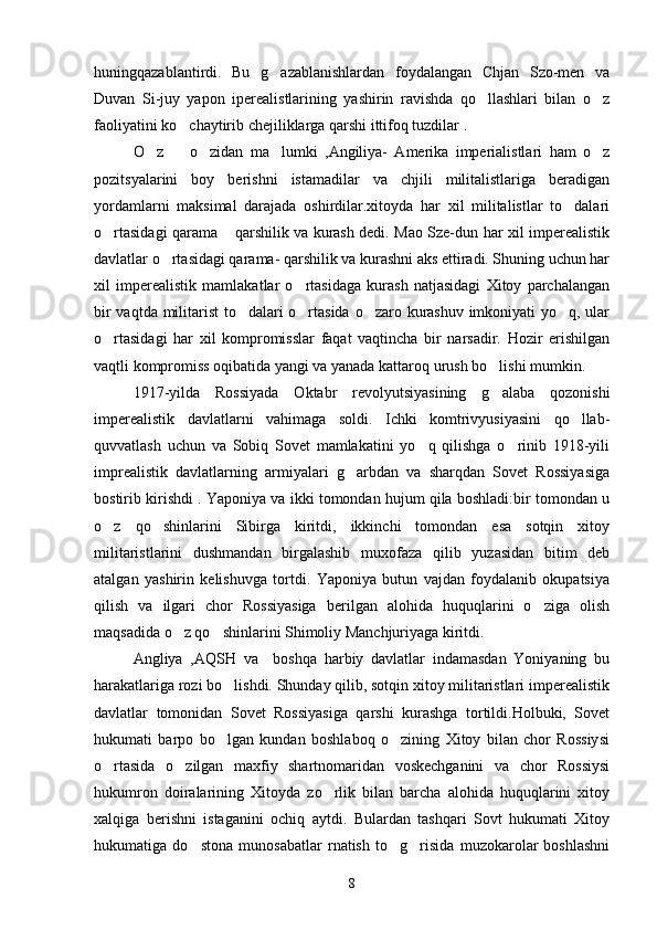 huningqazablantirdi.   Bu   g azablanishlardan   foydalangan   Chjan   Szo-men   va
Duvan   Si-juy   yapon   iperealistlarining   yashirin   ravishda   qo llashlari   bilan   o z	
 
faoliyatini ko chaytirib chejiliklarga qarshi ittifoq tuzdilar .	

O z     o zidan   ma lumki   ,Angiliya-   Amerika   imperialistlari   ham   o z	
    
pozitsyalarini   boy   berishni   istamadilar   va   chjili   militalistlariga   beradigan
yordamlarni   maksimal   darajada   oshirdilar.xitoyda   har   xil   militalistlar   to dalari	

o rtasidagi qarama  qarshilik va kurash dedi. Mao Sze-dun har xil imperealistik	
 
davlatlar o rtasidagi qarama- qarshilik va kurashni aks ettiradi. Shuning uchun har	

xil   imperealistik   mamlakatlar   o rtasidaga   kurash   natjasidagi   Xitoy   parchalangan	

bir vaqtda militarist to dalari o rtasida o zaro kurashuv imkoniyati yo q, ular	
   
o rtasidagi   har   xil   kompromisslar   faqat   vaqtincha   bir   narsadir.   Hozir   erishilgan	

vaqtli kompromiss oqibatida yangi va yanada kattaroq urush bo lishi mumkin.	

     1917-yilda   Rossiyada   Oktabr   revolyutsiyasining   g alaba   qozonishi

imperealistik   davlatlarni   vahimaga   soldi.   Ichki   komtrivyusiyasini   qo llab-	

quvvatlash   uchun   va   Sobiq   Sovet   mamlakatini   yo q   qilishga   o rinib   1918-yili	
 
imprealistik   davlatlarning   armiyalari   g arbdan   va   sharqdan   Sovet   Rossiyasiga	

bostirib kirishdi . Yaponiya va ikki tomondan hujum qila boshladi:bir tomondan u
o z   qo shinlarini   Sibirga   kiritdi,   ikkinchi   tomondan   esa   sotqin   xitoy	
 
militaristlarini   dushmandan   birgalashib   muxofaza   qilib   yuzasidan   bitim   deb
atalgan   yashirin   kelishuvga   tortdi.   Yaponiya   butun   vajdan   foydalanib   okupatsiya
qilish   va   ilgari   chor   Rossiyasiga   berilgan   alohida   huquqlarini   o ziga   olish	

maqsadida o z qo shinlarini Shimoliy Manchjuriyaga kiritdi.	
 
        Angliya   ,AQSH   va     boshqa   harbiy   davlatlar   indamasdan   Yoniyaning   bu
harakatlariga rozi bo lishdi. Shunday qilib, sotqin xitoy militaristlari imperealistik	

davlatlar   tomonidan   Sovet   Rossiyasiga   qarshi   kurashga   tortildi.Holbuki,   Sovet
hukumati   barpo   bo lgan   kundan   boshlaboq   o zining   Xitoy   bilan   chor   Rossiysi
 
o rtasida   o zilgan   maxfiy   shartnomaridan   voskechganini   va   chor   Rossiysi	
 
hukumron   doiralarining   Xitoyda   zo rlik   bilan   barcha   alohida   huquqlarini   xitoy	

xalqiga   berishni   istaganini   ochiq   aytdi.   Bulardan   tashqari   Sovt   hukumati   Xitoy
hukumatiga   do stona   munosabatlar   rnatish   to g risida   muzokarolar   boshlashni	
  
8 