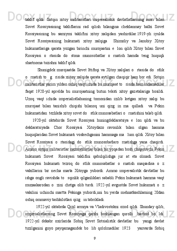 taklif   qildi.   Sotqin   xitoy   militaristlari   miperealistik   davlatlatlarining   amri   bilan
Sovet   Rossiyasining   takliflarini   rad   qilish   bilangina   cheklanmay   balki   Sovet
Rossiyasining   bu   samiymi   taklifini   xitoy   xalqidan   yashirdilar.1919-yli   iyulda
Sovet   Rossiyasining   hukumati   xitoy   xalqiga     Shimoliy   va   Janubiy   Xitoy
hukumatlariga   qarata   yozgan   birinchi   murojaatini   e lon   qilib   Xitoy   bilan   Sovet
Rossiyasi   o rtasida   do stona   munosobatlar   o rnatish   hamda   teng   huquqli	
  
shartnoma tuzishni taklif qildi. 
         Shunigdek   murojaatda   Sovet   Ittifoqi   va   Xitoy   xalqlari   o rtasida   do stlik	
 
o rnatish to g risida xiitoy xalqida qarata aytilgan chaqiqir ham bor edi. Sotqin	
  
militaristlar yarim yildan oshiq vaqt ichida bu murojaat to risida ham indamadilar	

faqat   1920-yil   aprelda   bu   murojaatning   butun   teksti   xitoy   gazetalariga   bosildi.
Uzoq   vaqt   ichida   imperialistlahuning   tomonidan   izilib   ketgan   xitoy   xalqi   bu
murojaat   bilan   tanishib   chiqishi   bilanoq   uni   qizg in   ma qulladi     va   Pekin	
 
hukumatidan  tezlikda xitoy sovet do stlik munosabatlari o rnatishini talab qildi.	
 
      1920-yil   oktabirda   Sovet   Rossiyasi   huningdeklaratsiya   e lon   qildi   va   bu	

deklaratsiyada   Chor   Rossiyasi   Xitoydazo ravonlik   bilan   olgan   hamma	

huquqlaridan Sovet hukumati voskechganini hammaga ma lum qildi. Xitoy bilan	

Sovet   Rossiyasi   o rtasidagi   do stlik   munosobatlaro rnatishga   yana   chaqirdi.	
  
Ammo sotqin militaristlar nazoratilistlar bilan bir yoqadan bosh chiqaruvchi Pekin
hukumati   Sovet     Rossiyasi   taklifini   qabulqilishga   jur at   eta   olmadi.   Sovet	

Rossiyasi   hukumati   tezroq   do stlik   munosabatlar   o rnatish   maqsadisa   o z	
  
vakillarini   bir   necha   marta   Xitoyga   yubordi.   Ammo   imperealistik   davlatlar   bu
ishga ongli  ravishda to sqinlik qilganliklari  sababli  Pekin hukumati hamma vaqt	

muzaakarodan   o zini   chetga   olib   turdi.   1922-yil   avgustda   Sovet   hukumati   o z	
 
vakilini   uchinchi   martta   Pekinga   yubordi,uni   bu   yerda   mehnatkashlarning   20dan
oshiq ommaviy tashkilotlari qizg in tabrikladi. 	

1922-yil oktabrda Qizil armiya va Vladivostokni ozod qildi. Shunday qilib,
imperialistlarning   Sovet   Rossiyaga   qarshi   boshlangan   qurolli     barbod   bo ldi.	

1922-yil   dekabr   oxirlarida   Sobiq   Sovet   Sotsialistik   davlatlar   bu     yangi   davlat
tuzilganini   guyo   payqamagandek   bo lib   qololmadilar.   1923     yanvarda   Sobiq	
 
9 