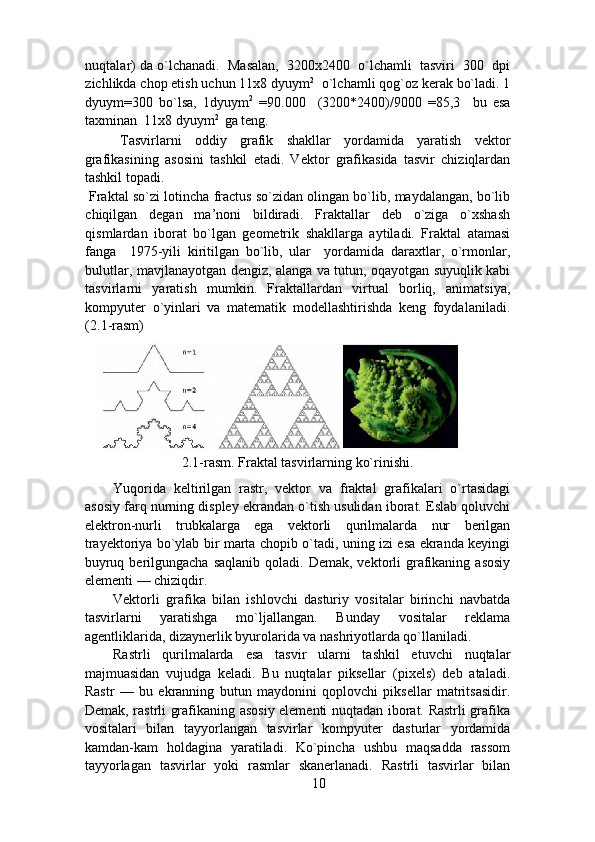nuqtalar) da o`lchanadi.  Masalan,  3200x2400  o`lchamli  tasviri  300  dpi
zichlikda chop etish uchun 11x8 dyuym 2
  о`lchamli qog`oz kerak bo`ladi. 1
dyuym=300   bo`lsa,   1dyuym 2
  =90.000     (3200*2400)/9000   =85,3     bu   esa
taxminan  11x8 dyuym 2 
 ga teng. 
Tasvirlarni   oddiy   grafik   shakllar   yordamida   yaratish   vektor
grafikasining   asosini   tashkil   etadi.   Vektor   grafikasida   tasvir   chiziqlardan
tashkil topadi.  
 Fraktal so`zi lotincha fractus so`zidan olingan bo`lib, maydalangan, bo`lib
chiqilgan   degan   ma’noni   bildiradi.   Fraktallar   deb   o`ziga   o`xshash
qismlardan   iborat   bo`lgan   geometrik   shakllarga   aytiladi.   Fraktal   atamasi
fanga     1975-yili   kiritilgan   bo`lib,   ular     yordamida   daraxtlar,   o`rmonlar,
bulutlar, mavjlanayotgan dengiz, alanga va tutun, oqayotgan suyuqlik kabi
tasvirlarni   yaratish   mumkin.   Fraktallardan   virtual   borliq,   animatsiya,
kompyuter   o`yinlari   va   matematik   modellashtirishda   keng   foydalaniladi.
(2.1-rasm) 
2.1-rasm. Fraktal tasvirlarning ko`rinishi. 
Yuqorida   keltirilgan   rastr,   vektor   va   fraktal   grafikalari   o`rtasidagi
asosiy farq nurning displey ekrandan o`tish usulidan iborat. Eslab qoluvchi
elektron-nurli   trubkalarga   ega   vektorli   qurilmalarda   nur   berilgan
trayektoriya bo`ylab bir marta chopib o`tadi, uning izi esa ekranda keyingi
buyruq  berilgungacha  saqlanib   qoladi. Demak,  vektorli   grafikaning  asosiy
elementi — chiziqdir.  
Vektorli   grafika   bilan   ishlovchi   dasturiy   vositalar   birinchi   navbatda
tasvirlarni   yaratishga   mo`ljallangan.   Bunday   vositalar   reklama
agentliklarida, dizaynerlik byurolarida va nashriyotlarda qo`llaniladi.  
Rastrli   qurilmalarda   esa   tasvir   ularni   tashkil   etuvchi   nuqtalar
majmuasidan   vujudga   keladi.   Bu   nuqtalar   piksellar   (pixels)   deb   ataladi.
Rastr   —   bu   ekranning   butun   maydonini   qoplovchi   piksellar   matritsasidir.
Demak, rastrli grafikaning asosiy elementi nuqtadan iborat. Rastrli grafika
vositalari   bilan   tayyorlangan   tasvirlar   kompyuter   dasturlar   yordamida
kamdan-kam   holdagina   yaratiladi.   Ko`pincha   ushbu   maqsadda   rassom
tayyorlagan   tasvirlar   yoki   rasmlar   skanerlanadi.   Rastrli   tasvirlar   bilan
10 