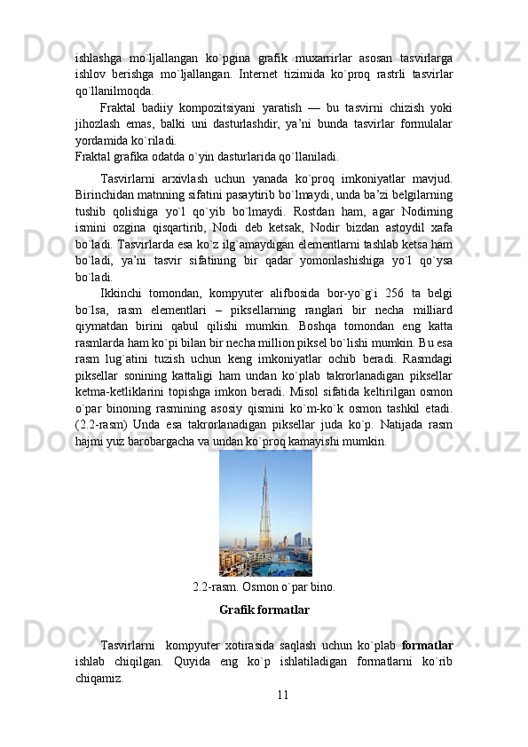 ishlashga   mo`ljallangan   ko`pgina   grafik   muxarrirlar   asosan   tasvirlarga
ishlov   berishga   mo`ljallangan.   Internet   tizimida   ko`proq   rastrli   tasvirlar
qo`llanilmoqda.  
Fraktal   badiiy   kompozitsiyani   yaratish   —   bu   tasvirni   chizish   yoki
jihozlash   emas,   balki   uni   dasturlashdir,   ya’ni   bunda   tasvirlar   formulalar
yordamida ko`riladi. 
Fraktal grafika odatda o`yin dasturlarida qo`llaniladi.  
Tasvirlarni   arxivlash   uchun   yanada   ko`proq   imkoniyatlar   mavjud.
Birinchidan matnning sifatini pasaytirib bo`lmaydi, unda ba’zi belgilarning
tushib   qolishiga   yo`l   qo`yib   bo`lmaydi.   Rostdan   ham,   agar   Nodirning
ismini   ozgina   qisqartirib,   Nodi   deb   ketsak,   Nodir   bizdan   astoydil   xafa
bo`ladi. Tasvirlarda esa ko`z ilg`amaydigan elementlarni tashlab ketsa ham
bo`ladi,   ya’ni   tasvir   sifatining   bir   qadar   yomonlashishiga   yo`l   qo`ysa
bo`ladi.  
Ikkinchi   tomondan,   kompyuter   alifbosida   bor-yo`g`i   256   ta   belgi
bo`lsa,   rasm   elementlari   –   piksellarning   ranglari   bir   necha   milliard
qiymatdan   birini   qabul   qilishi   mumkin.   Boshqa   tomondan   eng   katta
rasmlarda ham ko`pi bilan bir necha million piksel bo`lishi mumkin. Bu esa
rasm   lug`atini   tuzish   uchun   keng   imkoniyatlar   ochib   beradi.   Rasmdagi
piksellar   sonining   kattaligi   ham   undan   ko`plab   takrorlanadigan   piksellar
ketma-ketliklarini   topishga  imkon  beradi.  Misol   sifatida  keltirilgan   osmon
o`par   binoning   rasmining   asosiy   qismini   ko`m-ko`k   osmon   tashkil   etadi.
(2.2-rasm)   Unda   esa   takrorlanadigan   piksellar   juda   ko`p.   Natijada   rasm
hajmi yuz barobargacha va undan ko`proq kamayishi mumkin. 
 
2.2-rasm. Osmon o`par bino. 
Grafik formatlar 
Tasvirlarni     kompyuter   xotirasida   saqlash   uchun   ko`plab   formatlar
ishlab   chiqilgan.   Quyida   eng   ko`p   ishlatiladigan   formatlarni   ko`rib
chiqamiz.  
11 