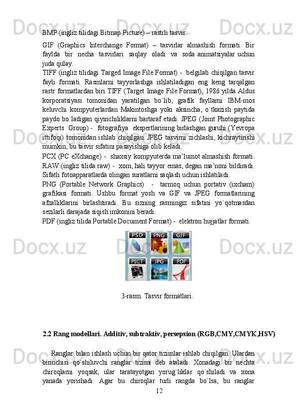 BMP (ingliz tilidagi Bitmap Picture) – rastrli tasvir.  
GIF   (Graphics   Interchange   Format)   –   tasvirlar   almashish   formati.   Bir
faylda     bir    necha     tasvirlari    saqlay    oladi    va    soda   animatsiyalar  uchun
juda qulay. 
TIFF (ingliz tilidagi Targed Image File Format) -  belgilab chiqilgan tasvir
fayli   formati.   Rasmlarni   tayyorlashga   ishlatiladigan   eng   keng   tarqalgan
rastr formatlardan biri TIFF (Target Image File Format), 1986 yilda Aldus
korporatsiyasi   tomonidan   yaratilgan   bo`lib,   grafik   fayllarni   IBM-mos
keluvchi   kompyuterlardan   Makintoshga   yoki   aksincha,   o`tkazish   paytida
paydo bo`ladigan qiyinchiliklarni bartaraf etadi. JPEG (Joint Photographic
Experts   Group) -   fotografiya   ekspertlarining birlashgan guruhi (Yevropa
ittifoqi) tomonidan ishlab chiqilgan.
  JPEG tasvirni zichlashi, kichraytirishi
mumkin, bu tasvir sifatini pasayishiga olib keladi. 
PCX (PC eXchange) -   shaxsiy kompyuterda ma’lumot almashish formati.
RAW (ingliz tilida raw) -  xom, hali tayyor emas, degan ma’noni bildiradi.
Sifatli fotoapparatlarda olingan suratlarni saqlash uchun ishlatiladi. 
PNG   (Portable   Network   Graphics)     -     tarmoq   uchun   portativ   (ixcham)
grafikasi   formati.   Ushbu   format   yosh   va   GIF   va   JPEG   formatlarining
afzalliklarini   birlashtiradi.   Bu   sizning   rasmingiz   sifatini   yo`qotmasdan
sezilarli darajada siqish imkonini beradi. 
PDF (ingliz tilida Portable Document Format) -  elektron hujjatlar formati. 
                                              3-rasm. Tasvir formatlari. 
 
 
2.2 Rang modellari. Additiv, subtraktiv, persepsion (RGB,CMY,CMYK,HSV)
Ranglar bilan ishlash uchun bir qator tizimlar ishlab chiqilgan. Ulardan
birinchisi   qo`shiluvchi   ranglar   tizimi   deb   ataladi.   Xonadagi   bir   nechta
chiroqlarni   yoqsak,   ular   taratayotgan   yorug`liklar   qo`shiladi   va   xona
yanada   yorishadi.   Agar   bu   chiroqlar   turli   rangda   bo`lsa,   bu   ranglar
12 