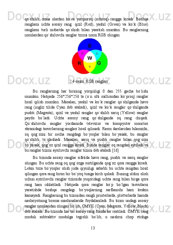 qo`shilib,   xona   ulardan   ko`ra   yorqinroq   (ochroq)   rangga   kiradi.   Boshqa
ranglarni   uchta   asosiy   rang:   qizil   (Red),   yashil   (Green)   va   ko`k   (Blue)
ranglarni   turli   nisbatda   qo`shish   bilan   yaratish   mumkin.   Bu   ranglarning
nomlaridan qo`shiluvchi ranglar tizimi nomi RGB olingan:  
 
2.4-rasm. RGB ranglari.  
Bu   ranglarning   har   birining   yorqinligi   0   dan   255   gacha   bo`lishi
mumkin.   Natijada   256*256*256   ta   (o`n   olti   milliondan   ko`proq)   ranglar
hosil   qilish   mumkin.   Masalan,   yashil   va   ko`k   ranglar   qo`shilganda   havo
rang   (ingliz   tilida   Cyan   deb   ataladi),   qizil   va   ko`k   ranglar   qo`shilganda
pushti   (Magenta),   qizil   va   yashil   ranglar   qo`shilib   sariq   (Yellow)   ranglar
paydo   bo`ladi.   Uchta   asosiy   rang   qo`shilganda   oq   rang   chiqadi.
Qo`shiluvchi   ranglar   yordamida   televizor   va   kompyuter   monitori
ekranidagi tasvirlarning ranglari hosil qilinadi. Rasm darslaridan bilamizki,
oq   qog`ozni   bir   necha   rangdagi   bo`yoqlar   bilan   bo`yasak,   bu   ranglar
qo`shilib,   to`qlashadi.   Masalan,   sariq   va   pushti   ranglar   bilan   qog`ozni
bo`yasak, qog`oz qizil rangga kiradi. Bunda ranglar oq rangdan ayriladi va
bu ranglar tizimi ayriluvchi ranglar tizimi deb ataladi.[16] 
Bu   tizimda   asosiy   ranglar   sifatida   havo   rang,   pushti   va   sariq   ranglar
olingan. Bu uchta rang oq qog`ozga surtilganda qog`oz qora rangga kiradi.
Lekin   toza   bo`yoqlar   olish   juda   qiyinligi   sababli   bu   uchta   rangdan   hosil
qilingan qora rang biron bir bo`yoq tusiga kirib qoladi. Buning oldini olish
uchun   ayiriluvchi   ranglar   tizimida   yuqoridagi   uchta   rang   bilan   birga   qora
rang   ham   ishlatiladi.   Natijada   qora   ranglar   ko`p   bo`lgan   tasvirlarni
yaratishda   boshqa   rangdagi   bo`yoqlarning   sarflanishi   ham   keskin
kamayadi. Ranglarning bu tizimidan rangli printerlarda, plotterlarda hamda
nashriyotning   bosma   mashinalarida   foydalaniladi.   Bu   tizim   undagi   asosiy
ranglar nomlaridan olingan bo`lib, CMYK (Cyan, Magenta, Yellow, Black)
deb ataladi. Bu tizimda har bir asosiy rang foizda ko`rsatiladi. CMYK rang
moduli   subtraktiv   modulga   tegishli   bo`lib,   u   nashrni   chop   etishga
13 