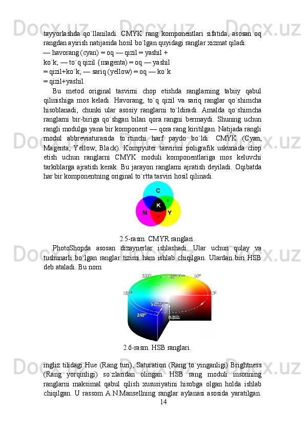 tayyorlashda   qo`llaniladi.   CMYK   rang   komponentlari   sifatida,   asosan   oq
rangdan ayirish natijasida hosil bo`lgan quyidagi ranglar xizmat qiladi: 
— havorang (cyan) = oq — qizil = yashil + 
ko`k; — to`q qizil {magenta) = oq — yashil 
= qizil+ko`k; — sariq (yellow) = oq — ko`k
= qizil+yashil. 
Bu   metod   original   tasvirni   chop   etishda   ranglarning   tabiiy   qabul
qilinishiga   mos   keladi.   Havorang,   to`q   qizil   va   sariq   ranglar   qo`shimcha
hisoblanadi,   chunki   ular   asosiy   ranglarni   to`ldiradi.   Amalda   qo`shimcha
ranglarni   bir-biriga   qo`shgan   bilan   qora   rangni   bermaydi.   Shuning   uchun
rangli modulga yana bir komponent — qora rang kiritilgan. Natijada rangli
modul   abbreviaturasida   to`rtinchi   harf   paydo   bo`ldi:   CMYK   (Cyan,
Magenta,   Yellow,   Black).   Kompyuter   tasvirini   poligrafik   uskunada   chop
etish   uchun   ranglarni   CMYK   moduli   komponentlariga   mos   keluvchi
tarkiblarga ajratish kerak. Bu  jarayon  ranglarni  ajratish deyiladi. Oqibatda
har bir komponentning original to`rtta tasviri hosil qilinadi. 
 
2.5-rasm. CMYR ranglari.  
PhotoShopda   asosan   dizaynerlar   ishlashadi.   Ular   uchun   qulay   va
tushunarli   bo`lgan   ranglar   tizimi   ham   ishlab   chiqilgan.   Ulardan   biri   HSB
deb ataladi. Bu nom  
2.6-rasm. HSB ranglari.  
ingliz  tilidagi   Hue   (Rang   turi),  Saturation  (Rang   to`yinganligi)   Brightness
(Rang   yorqinligi)   so`zlaridan   olingan.   HSB   rang   moduli   insonning
ranglarni   maksimal   qabul   qilish   xususiyatini   hisobga   olgan   holda   ishlab
chiqilgan.   U   rassom   A.N.Mansellning   ranglar   aylanasi   asosida   yaratilgan.
14 