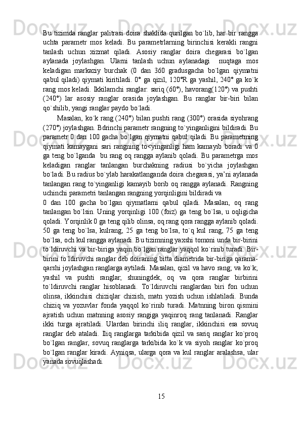 Bu   tizimda   ranglar   palitrasi   doira   shaklida   qurilgan   bo`lib,   har   bir   rangga
uchta   parametr   mos   keladi.   Bu   parametrlarning   birinchisi   kerakli   rangni
tanlash   uchun   xizmat   qiladi.   Asosiy   ranglar   doira   chegarasi   bo`lgan
aylanada   joylashgan.   Ularni   tanlash   uchun   aylanadagi     nuqtaga   mos
keladigan   markaziy   burchak   (0   dan   360   gradusgacha   bo`lgan   qiymatni
qabul qiladi) qiymati kiritiladi. 0° ga qizil, 120°R ga yashil, 240° ga ko`k
rang mos keladi. Ikkilamchi ranglar: sariq (60°), havorang(120°) va pushti
(240°)   lar   asosiy   ranglar   orasida   joylashgan.   Bu   ranglar   bir-biri   bilan
qo`shilib, yangi ranglar paydo bo`ladi.  
Masalan, ko`k rang (240°) bilan pushti rang (300°) orasida siyohrang
(270°) joylashgan. Bdrinchi parametr rangning to`yinganligini bildiradi. Bu
parametr 0 dan 100 gacha bo`lgan qiymatni qabul qiladi. Bu parametming
qiymati   kamaygani   sari   rangning   to<yinganligi   ham   kamayib   boradi   va   0
ga teng bo`lganda   bu rang oq rangga  aylanib qoladi. Bu parametrga mos
keladigan   ranglar   tanlangan   burchakning   radiusi   bo`yicha   joylashgan
bo`ladi. Bu radius bo`ylab harakatlanganda doira chegarasi, ya’ni aylanada
tanlangan rang to`yinganligi  kamayib borib oq rangga aylanadi. Rangning
uchinchi parametri tanlangan rangning yorqinligini bildiradi va 
0   dan   100   gacha   bo`lgan   qiymatlarni   qabul   qiladi.   Masalan,   oq   rang
tanlangan   bo`lsin.   Uning   yorqinligi   100   (foiz)   ga   teng   bo`lsa,   u   oqligicha
qoladi. Yorqinlik 0 ga teng qilib olinsa, oq rang qora rangga aylanib qoladi.
50   ga   teng   bo`lsa,   kulrang,   25   ga   teng   bo`lsa,   to`q   kul   rang,   75   ga   teng
bo`lsa, och kul rangga aylanadi. Bu tizimning yaxshi tomoni unda bir-birini
to`ldiruvchi va bir-biriga yaqin bo`lgan ranglar yaqqol ko`rinib turadi. Bir-
birini to`ldiruvchi ranglar deb doiraning bitta diametrida bir-biriga qarama-
qarshi joylashgan ranglarga aytiladi. Masalan, qizil va havo rang; va ko`k;
yashil   va   pushti   ranglar;   shuningdek,   oq   va   qora   ranglar   birbirini
to`ldiruvchi   ranglar   hisoblanadi.   To`ldiruvchi   ranglardan   biri   fon   uchun
olinsa,   ikkinchisi   chiziqlar   chizish,   matn   yozish   uchun   ishlatiladi.   Bunda
chiziq   va   yozuvlar   fonda   yaqqol   ko`rinib   turadi.   Matnning   biron   qismini
ajratish   uchun   matnning   asosiy   rangiga   yaqinroq   rang   tanlanadi.   Ranglar
ikki   turga   ajratiladi.   Ulardan   birinchi   iliq   ranglar,   ikkinchisi   esa   sovuq
ranglar   deb   ataladi.   Iliq   ranglarga   tarkibida   qizil   va   sariq   ranglar   ko`proq
bo`lgan   ranglar,   sovuq   ranglarga   tarkibida   ko`k   va   siyoh   ranglar   ko`proq
bo`lgan  ranglar   kiradi.  Ayniqsa,  ularga qora  va kul   ranglar   aralashsa,  ular
yanada sovuqlashadi.  
15 