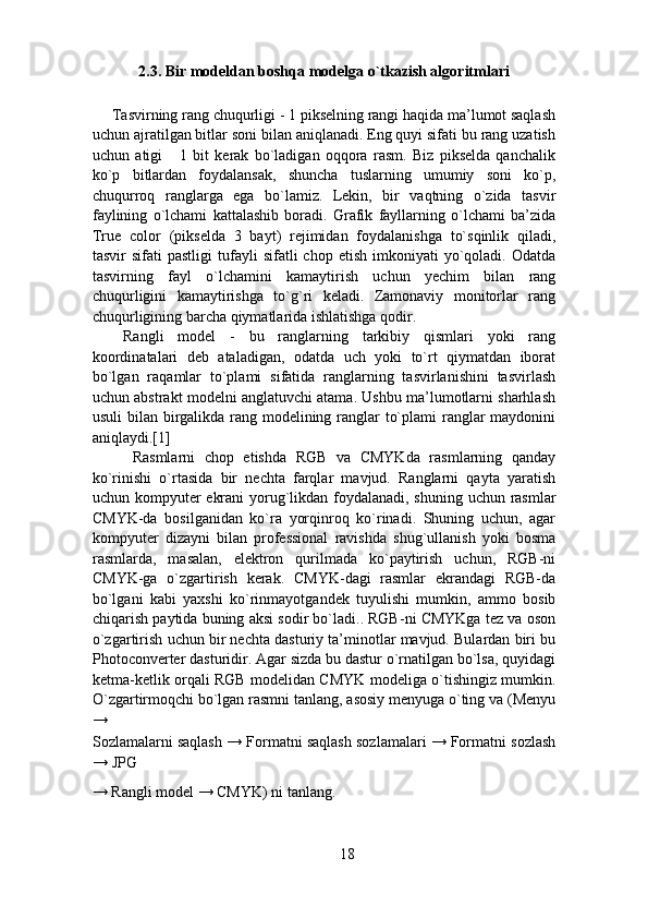 2.3. Bir modeldan boshqa modelga o`tkazish algoritmlari 
Tasvirning rang chuqurligi - 1 pikselning rangi haqida ma’lumot saqlash
uchun ajratilgan bitlar soni bilan aniqlanadi. Eng quyi sifati bu rang uzatish
uchun   atigi       1   bit   kerak   bo`ladigan   oqqora   rasm.   Biz   pikselda   qanchalik
ko`p   bitlardan   foydalansak,   shuncha   tuslarning   umumiy   soni   ko`p,
chuqurroq   ranglarga   ega   bo`lamiz.   Lekin,   bir   vaqtning   o`zida   tasvir
faylining   o`lchami   kattalashib   boradi.   Grafik   fayllarning   o`lchami   ba’zida
True   color   (pikselda   3   bayt)   rejimidan   foydalanishga   to`sqinlik   qiladi,
tasvir   sifati   pastligi  tufayli   sifatli   chop  etish  imkoniyati  yo`qoladi.  Odatda
tasvirning   fayl   o`lchamini   kamaytirish   uchun   yechim   bilan   rang
chuqurligini   kamaytirishga   to`g`ri   keladi.   Zamonaviy   monitorlar   rang
chuqurligining barcha qiymatlarida ishlatishga qodir.
  
Rangli   model   -   bu   ranglarning   tarkibiy   qismlari   yoki   rang
koordinatalari   deb   ataladigan,   odatda   uch   yoki   to`rt   qiymatdan   iborat
bo`lgan   raqamlar   to`plami   sifatida   ranglarning   tasvirlanishini   tasvirlash
uchun abstrakt modelni anglatuvchi atama. Ushbu ma’lumotlarni sharhlash
usuli  bilan birgalikda rang modelining ranglar to`plami  ranglar maydonini
aniqlaydi.[1] 
  Rasmlarni   chop   etishda   RGB   va   CMYKda   rasmlarning   qanday
ko`rinishi   o`rtasida   bir   nechta   farqlar   mavjud.   Ranglarni   qayta   yaratish
uchun kompyuter ekrani  yorug`likdan foydalanadi, shuning uchun rasmlar
CMYK-da   bosilganidan   ko`ra   yorqinroq   ko`rinadi.   Shuning   uchun,   agar
kompyuter   dizayni   bilan   professional   ravishda   shug`ullanish   yoki   bosma
rasmlarda,   masalan,   elektron   qurilmada   ko`paytirish   uchun,   RGB-ni
CMYK-ga   o`zgartirish   kerak.   CMYK-dagi   rasmlar   ekrandagi   RGB-da
bo`lgani   kabi   yaxshi   ko`rinmayotgandek   tuyulishi   mumkin,   ammo   bosib
chiqarish paytida buning aksi sodir bo`ladi.. RGB-ni CMYKga tez va oson
o`zgartirish uchun bir nechta dasturiy ta’minotlar mavjud. Bulardan biri bu
Photoconverter dasturidir. Agar sizda bu dastur o`rnatilgan bo`lsa, quyidagi
ketma-ketlik orqali RGB modelidan CMYK modeliga o`tishingiz mumkin.
O`zgartirmoqchi bo`lgan rasmni tanlang, asosiy menyuga o`ting va (Menyu
→ 
Sozlamalarni saqlash → Formatni saqlash sozlamalari → Formatni sozlash
→ JPG 
→ Rangli model → CMYK) ni tanlang. 
18 