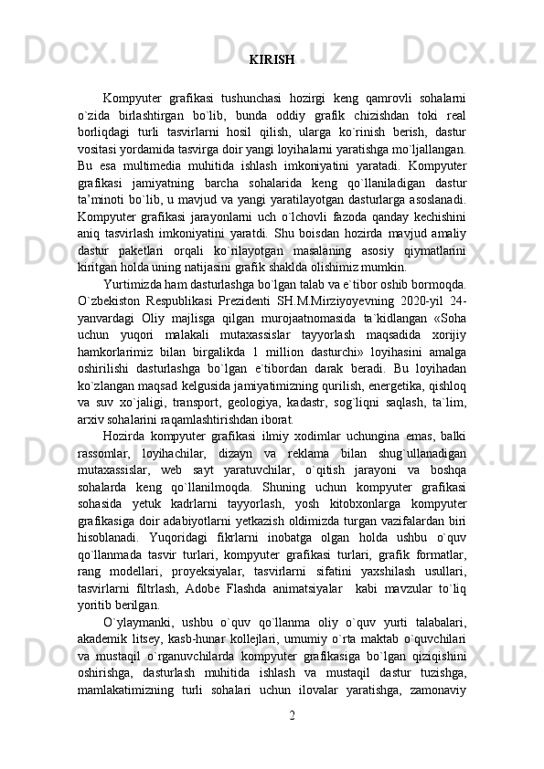 KIRISH 
 
Kompyuter   grafikasi   tushunchasi   hozirgi   keng   qamrovli   sohalarni
o`zida   birlashtirgan   bo`lib,   bunda   oddiy   grafik   chizishdan   toki   real
borliqdagi   turli   tasvirlarni   hosil   qilish,   ularga   ko`rinish   berish,   dastur
vositasi yordamida tasvirga doir yangi loyihalarni yaratishga mo`ljallangan.
Bu   esa   multimedia   muhitida   ishlash   imkoniyatini   yaratadi.   Kompyuter
grafikasi   jamiyatning   barcha   sohalarida   keng   qo`llaniladigan   dastur
ta’minoti  bo`lib,  u  mavjud  va  yangi   yaratilayotgan   dasturlarga  asoslanadi.
Kompyuter   grafikasi   jarayonlarni   uch   o`lchovli   fazoda   qanday   kechishini
aniq   tasvirlash   imkoniyatini   yaratdi.   Shu   boisdan   hozirda   mavjud   amaliy
dastur   paketlari   orqali   ko`rilayotgan   masalaning   asosiy   qiymatlarini
kiritgan holda uning natijasini grafik shaklda olishimiz mumkin. 
Yurtimizda ham dasturlashga bo`lgan talab va e`tibor oshib bormoqda.
O`zbekiston   Respublikasi   Prezidenti   SH.M.Mirziyoyevning   2020-yil   24-
yanvardagi   Oliy   majlisga   qilgan   murojaatnomasida   ta`kidlangan   «Soha
uchun   yuqori   malakali   mutaxassislar   tayyorlash   maqsadida   xorijiy
hamkorlarimiz   bilan   birgalikda   1   million   dasturchi»   loyihasini   amalga
oshirilishi   dasturlashga   bo`lgan   e`tibordan   darak   beradi.   Bu   loyihadan
ko`zlangan maqsad kelgusida jamiyatimizning qurilish, energetika, qishloq
va   suv   xo`jaligi,   transport,   geologiya,   kadastr,   sog`liqni   saqlash,   ta`lim,
arxiv sohalarini raqamlashtirishdan iborat.      
Hozirda   kompyuter   grafikasi   ilmiy   xodimlar   uchungina   emas,   balki
rassomlar,   loyihachilar,   dizayn   va   reklama   bilan   shug`ullanadigan
mutaxassislar,   web   sayt   yaratuvchilar,   o`qitish   jarayoni   va   boshqa
sohalarda   keng   qo`llanilmoqda.   Shuning   uchun   kompyuter   grafikasi
sohasida   yetuk   kadrlarni   tayyorlash,   yosh   kitobxonlarga   kompyuter
grafikasiga doir adabiyotlarni  yetkazish oldimizda turgan vazifalardan biri
hisoblanadi.   Yuqoridagi   fikrlarni   inobatga   olgan   holda   ushbu   o`quv
qo`llanmada   tasvir   turlari,   kompyuter   grafikasi   turlari,   grafik   formatlar,
rang   modellari,   proyeksiyalar,   tasvirlarni   sifatini   yaxshilash   usullari,
tasvirlarni   filtrlash,   Adobe   Flashda   animatsiyalar     kabi   mavzular   to`liq
yoritib berilgan. 
O`ylaymanki,   ushbu   o`quv   qo`llanma   oliy   o`quv   yurti   talabalari,
akademik   litsey,   kasb-hunar   kollejlari,   umumiy   o`rta   maktab   o`quvchilari
va   mustaqil   o`rganuvchilarda   kompyuter   grafikasiga   bo`lgan   qiziqishini
oshirishga,   dasturlash   muhitida   ishlash   va   mustaqil   dastur   tuzishga,
mamlakatimizning   turli   sohalari   uchun   ilovalar   yaratishga,   zamonaviy
2 