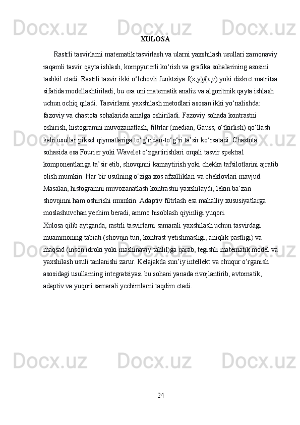                                               XULOSA
      Rastrli tasvirlarni matematik tasvirlash va ularni yaxshilash usullari zamonaviy
raqamli tasvir qayta ishlash, kompyuterli ko‘rish va grafika sohalarining asosini 
tashkil etadi. Rastrli tasvir ikki o‘lchovli funktsiya   f(x,y) f ( x , y )   yoki diskret matritsa
sifatida modellashtiriladi, bu esa uni matematik analiz va algoritmik qayta ishlash 
uchun ochiq qiladi. Tasvirlarni yaxshilash metodlari asosan ikki yo‘nalishda: 
fazoviy va chastota sohalarida amalga oshiriladi.   Fazoviy sohada   kontrastni 
oshirish, histogramni muvozanatlash, filtrlar (median, Gauss, o‘tkirlish) qo‘llash 
kabi usullar piksel qiymatlariga to‘g‘ridan-to‘g‘ri ta’sir ko‘rsatadi.   Chastota 
sohasida   esa Fourier yoki Wavelet o‘zgartirishlari orqali tasvir spektral 
komponentlariga ta’sir etib, shovqinni kamaytirish yoki chekka tafsilotlarini ajratib
olish mumkin. Har bir usulning o‘ziga xos afzalliklari va cheklovlari mavjud. 
Masalan, histogramni muvozanatlash kontrastni yaxshilaydi, lekin ba’zan 
shovqinni ham oshirishi mumkin. Adaptiv filtrlash esa mahalliy xususiyatlarga 
moslashuvchan yechim beradi, ammo hisoblash qiyinligi yuqori.                             
Xulosa qilib aytganda, rastrli tasvirlarni samarali yaxshilash uchun tasvirdagi 
muammoning tabiati (shovqin turi, kontrast yetishmasligi, aniqlik pastligi) va 
maqsad (inson idroki yoki mashinaviy tahlil)ga qarab, tegishli matematik model va
yaxshilash usuli tanlanishi zarur. Kelajakda sun’iy intellekt va chuqur o‘rganish 
asosidagi usullarning integratsiyasi bu sohani yanada rivojlantirib, avtomatik, 
adaptiv va yuqori samarali yechimlarni taqdim etadi.
   
24 