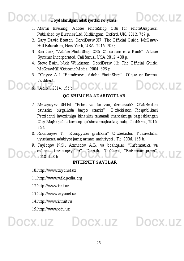                         Foydalanilgan adabiyotlar ro’yxati
1. Martin   Evening.   Adobe   PhotoShop   CS6   for   PhotoGraphers.
Published by Elsevier Ltd. Kidlington, Oxford, UK. 2012. 769 p. 
2. Gary   David   Bouton.   CorelDraw   X7:   The   Official   Guide.   McGraw-
Hill Education, New York, USA. 2015. 705 p. 
3. San   Jose,   “Adobe   PhotoShop   CS6.   Classroom   in   a   Book”.   Adobe
Systems Incorporated, California, USA 2012. 400 p. 
4. Steve   Bain,   Nick   Wilkinson.   CorelDraw   12:   The   Official   Guide.
McGrawHill/Osborne Media. 2004. 695 p. 
5. Tillayev   A.I.   “Fotodizayn,   Adobe   PhotoShop”.   O`quv   qo`llanma.
Toshkent,  
6. “Adib”. 2014. 156 b. 
QO`SHIMCHA ADABIYOTLAR. 
7. Mirziyoyev   SH.M.   “Erkin   va   farovon,   demokratik   O`zbekiston
davlatini   birgalikda   barpo   etamiz”.   O`zbekiston   Respublikasi
Prezidenti   lavozimiga   kirishish   tantanali   marosimiga   bag`ishlangan
Oliy Majlis palatalarining qo`shma majlisidagi nutq, Toshkent, 2016.
56-b.
   
8. Rixsiboyev   T.   “ Kompyuter   grafikasi”   O`zbekiston   Yozuvchilar
uyushmasi adabiyot jamg`armasi nashriyoti , T.;  2006, 168 b. 
9. Tayloqov   N.S.,   Axmedov   A.B.   va   boshqalar.   “Informatika   va
axborot   texnologiyalari”.   Darslik.   Toshkent,   “Extremum-press”.
2018. 128 b.  
INTERNET SAYTLAR 
10. http://www.ziyonet.uz 
11. http://www.wikipedia.org 
12. http://www.tuit.uz 
13. http :// www.ziyonet.uz  
14. http://www.intuit.ru 
15. http://www.edu.uz 
25 