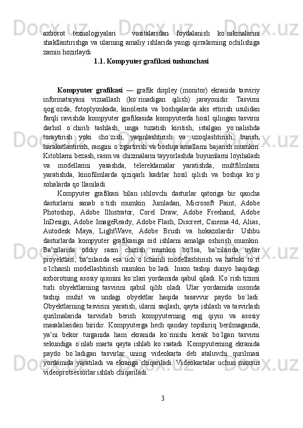 axborot   texnologiyalari     vositalaridan   foydalanish   ko`nikmalarini
shakllantirishga va ularning amaliy ishlarida yangi qirralarning ochilishiga
zamin hozirlaydi.
 
1.1. Kompyuter grafikasi tushunchasi 
Kompyuter   grafikasi   —   grafik   displey   (monitor)   ekranida   tasviriy
informatsiyani   vizuallash   (ko`rinadigan   qilish)   jarayonidir.   Tasvirni
qog`ozda,   fotoplyonkada,   kinolenta   va   boshqalarda   aks   ettirish   usulidan
farqli   ravishda   kompyuter   grafikasida   kompyuterda   hosil   qilingan   tasvirni
darhol   o`chirib   tashlash,   unga   tuzatish   kiritish,   istalgan   yo`nalishda
toraytirish   yoki   cho`zish,   yaqinlashtirish   va   uzoqlashtirish,   burish,
harakatlantirish, rangini o`zgartirish va boshqa amallarni bajarish mumkin.
Kitoblarni bezash, rasm va chizmalarni tayyorlashda buyumlarni loyihalash
va   modellarini   yasashda,   telereklamalar   yaratishda,   multfilmlarni
yaratishda,   kinofilmlarda   qiziqarli   kadrlar   hosil   qilish   va   boshqa   ko`p
sohalarda qo`llaniladi.  
Kompyuter   grafikasi   bilan   ishlovchi   dasturlar   qatoriga   bir   qancha
dasturlarni   sanab   o`tish   mumkin.   Jumladan,   Microsoft   Paint,   Adobe
Photoshop,   Adobe   Illustrator,   Corel   Draw,   Adobe   Freehand,   Adobe
InDesign,   Adobe   ImageReady,   Adobe   Flash,   Discreet,   Cinema   4d,   Alias,
Autodesk   Maya,   LightWave,   Adobe   Brush   va   hokazolardir.   Ushbu
dasturlarda   kompyuter   grafikasiga   oid   ishlarni   amalga   oshirish   mumkin.
Ba’zilarida   oddiy   rasm   chizish   mumkin   bo`lsa,   ba’zilarida   uylar
proyektlari,   ba’zilarida   esa   uch   o`lchamli   modellashtirish   va   hattoki   to`rt
o`lchamli   modellashtirish   mumkin   bo`ladi.   Inson   tashqi   dunyo   haqidagi
axborotning asosiy qismini ko`zlari yordamida qabul qiladi. Ko`rish tizimi
turli   obyektlarning   tasvirini   qabul   qilib   oladi.   Ular   yordamida   insonda
tashqi   muhit   va   undagi   obyektlar   haqida   tasavvur   paydo   bo`ladi.
Obyektlarning tasvirini yaratish, ularni saqlash,  qayta ishlash va tasvirlash
qurilmalarida   tasvirlab   berish   kompyuterning   eng   qiyin   va   asosiy
masalalaridan   biridir.   Kompyuterga   hech   qanday   topshiriq   berilmaganda,
ya’ni   bekor   turganida   ham   ekranida   ko`rinishi   kerak   bo`lgan   tasvirni
sekundiga   o`nlab   marta   qayta   ishlab   ko`rsatadi.   Kompyuterning   ekranida
paydo   bo`ladigan   tasvirlar   uning   videokarta   deb   ataluvchi   qurilmasi
yordamida   yaratiladi   va   ekranga   chiqariladi.   Videokartalar   uchun   maxsus
videoprotsessorlar ishlab chiqariladi. 
3 