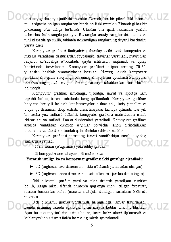 to`rt   baytgacha  joy  ajratilishi  mumkin.  Demak,  har  bir   piksel  256  tadan  4
milliardgacha bo`lgan ranglardan birida bo`lishi mumkin.
  Ekrandagi har bir
pikselning   o`zi   uchga   bo`linadi.   Ulardan   biri   qizil,   ikkinchisi   yashil,
uchinchisi ko`k rangda porlaydi. Bu ranglar   asosiy ranglar   deb ataladi va
turli nisbatda qo`shilib, tabiatda uchraydigan ranglarning deyarli barchasini
yarata oladi.  
Kompyuter   grafikasi   faoliyatning  shunday   turiki,  unda   kompyuter   va
maxsus   yaratilgan   dasturlardan   foydalanib,   tasvirlar   yaratiladi,   mavjudlari
raqamli   ko`rinishga   o`tkaziladi,   qayta   ishlanadi,   saqlanadi   va   qulay
ko`rinishda   tasvirlanadi.   Kompyuter   grafikasi   o`tgan   asrning   70-80-
yillaridan   boshlab   ommaviylasha   boshladi.   Hozirgi   kunda   kompyuter
grafikasi  shu qadar  rivojlanganki,  uning ehtiyojlarini  qondirish  kompyuter
texnikasining   jadal   rivojlanishining   asosiy   sabablaridan   biri   bo`lib
qolmoqda. 
Kompyuter   grafikasi   ilm-fanga,   tijoratga,   san`at   va   sportga   ham
tegishli   bo`lib,   barcha   sohalarda   keng   qo`llaniladi.   Kompyuter   grafikasi
bo`yicha   har   yili   ko`plab   konferensiyalar   o`tkaziladi,   ilmiy   jumallar   va
o`quv   qo`llanmalar   chop   etiladi,   dissertatsiyalar   himoya   qilinadi.   Har   yili
bir   necha   yuz   milliard   dollarlik   kompyuter   grafikasi   mahsulotlari   ishlab
chiqariladi   va   sotiladi.   San`at   durdonalari   yaratiladi.   Kompyuter   grafikasi
asosida   yaratilgan   elektron   o`yinlar   bo`yicha   jahon   birinchiliklari
o`tkaziladi va ularda millionlab qatnashchilar ishtirok etadilar. 
Kompyuter   grafikasi   nimaning   tasviri   yaratilishiga   qarab   quyidagi
sinflarga ajratiladi:  
1) statsionar (o`zgarmas) yoki oddiy grafika;  
2) kompyuter animatsiyasi;  3) multimedia. 
Yaratish usuliga ko`ra kompyuter grafikasi ikki guruhga ajratiladi:  
►     2D (inglizcha two dimension -  ikki o`lchamli jumlasidan olingan). 
►    3D (inglizcha three dimension -  uch o`lchamli jumlasidan olingan). 
Ikki   o`lchamli   grafika   yassi   va   tekis   sirtlarda   yaratilgan   tasvirlar
bo`lib,   ularga   misol   sifatida   printerda   qog`ozga   chop     etilgan   fotosurat,
rassom   tomonidan   xolst   (maxsus   mato)da   chizilgan   rasmlarni   keltirish
mumkin. 
Uch   o`lchamli   grafika   yordamida   hajmga   ega   jismlar   tasvirlanadi.
Bunda   jismning   fazoda   egallagan   o`rni   mayda   kublar   bilan   to`ldiriladi.
Agar   bu   kublar   yetarlicha   kichik   bo`lsa,   inson   ko`zi   ularni   ilg`amaydi   va
kublar yaxlit bir jism sifatida ko`z o`ngimizda gavdalanadi. 
5 