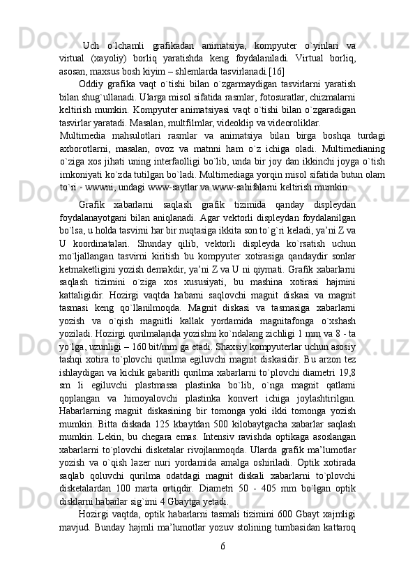   Uch     o`lchamli     grafikadan     animatsiya,     kompyuter     o`yinlari     va
virtual   (xayoliy)   borliq   yaratishda   keng   foydalaniladi.   Virtual   borliq,
asosan, maxsus bosh kiyim – shlemlarda tasvirlanadi.[16] 
Oddiy   grafika   vaqt   o`tishi   bilan   o`zgarmaydigan   tasvirlarni   yaratish
bilan shug`ullanadi. Ularga misol sifatida rasmlar, fotosuratlar, chizmalarni
keltirish   mumkin.  Kompyuter  animatsiyasi  vaqt  o`tishi  bilan  o`zgaradigan
tasvirlar yaratadi. Masalan, multfilmlar, videoklip va videoroliklar. 
Multimedia   mahsulotlari   rasmlar   va   animatsiya   bilan   birga   boshqa   turdagi
axborotlarni,   masalan,   ovoz   va   matnni   ham   o`z   ichiga   oladi.   Multimedianing
o`ziga  xos jihati  uning interfaolligi  bo`lib, unda bir  joy dan ikkinchi  joyga o`tish
imkoniyati ko`zda tutilgan bo`ladi. Multimediaga yorqin misol sifatida butun olam
to`ri - wwwni, undagi www-saytlar va www-sahifalarni keltirish mumkin.
Grafik   xabarlarni   saqlash   grafik   tizimida   qanday   displeydan
foydalanayotgani  bilan  aniqlanadi.  Agar   vektorli   displeydan  foydalanilgan
bo`lsa, u holda tasvirni har bir nuqtasiga ikkita son to`g`ri keladi, ya’ni Z va
U   koordinatalari.   Shunday   qilib,   vektorli   displeyda   ko`rsatish   uchun
mo`ljallangan   tasvirni   kiritish   bu   kompyuter   xotirasiga   qandaydir   sonlar
ketmaketligini yozish demakdir, ya’ni Z va U ni qiymati. Grafik xabarlarni
saqlash   tizimini   o`ziga   xos   xususiyati,   bu   mashina   xotirasi   hajmini
kattaligidir.   Hozirgi   vaqtda   habarni   saqlovchi   magnit   diskasi   va   magnit
tasmasi   keng   qo`llanilmoqda.   Magnit   diskasi   va   tasmasiga   xabarlarni
yozish   va   o`qish   magnitli   kallak   yordamida   magnitafonga   o`xshash
yoziladi. Hozirgi qurilmalarida yozishni ko`ndalang zichligi 1 mm va 8 - ta
yo`lga, uzunligi – 160 bit/mm ga etadi. Shaxsiy kompyuterlar uchun asosiy
tashqi   xotira   to`plovchi   qurilma   egiluvchi   magnit   diskasidir.   Bu   arzon   tez
ishlaydigan va kichik gabaritli qurilma xabarlarni to`plovchi diametri 19,8
sm   li   egiluvchi   plastmassa   plastinka   bo`lib,   o`nga   magnit   qatlami
qoplangan   va   himoyalovchi   plastinka   konvert   ichiga   joylashtirilgan.
Habarlarning   magnit   diskasining   bir   tomonga   yoki   ikki   tomonga   yozish
mumkin.   Bitta   diskada   125   kbaytdan   500   kilobaytgacha   xabarlar   saqlash
mumkin.   Lekin,   bu   chegara   emas.   Intensiv   ravishda   optikaga   asoslangan
xabarlarni   to`plovchi   disketalar   rivojlanmoqda.   Ularda   grafik   ma’lumotlar
yozish   va   o`qish   lazer   nuri   yordamida   amalga   oshiriladi.   Optik   xotirada
saqlab   qoluvchi   qurilma   odatdagi   magnit   diskali   xabarlarni   to`plovchi
disketalardan   100   marta   ortiqdir.   Diametri   50   -   405   mm   bo`lgan   optik
disklarni habarlar sig`imi 4 Gbaytga yetadi.  
Hozirgi   vaqtda,   optik   habarlarni   tasmali   tizimini   600   Gbayt   xajmligi
mavjud.   Bunday   hajmli   ma’lumotlar   yozuv   stolining   tumbasidan   kattaroq
6 