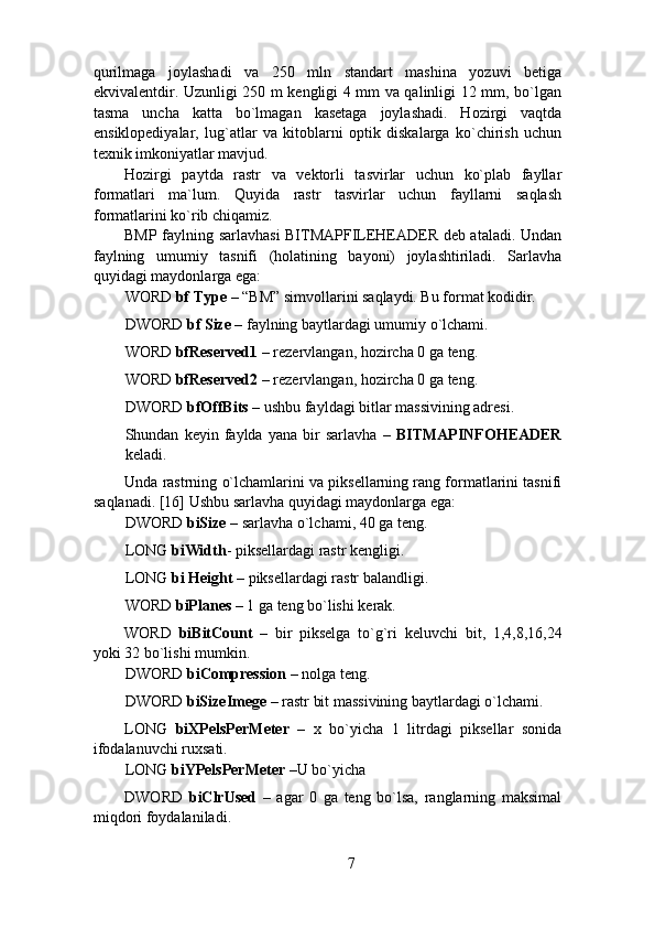 qurilmaga   joylashadi   va   250   mln   standart   mashina   yozuvi   betiga
ekvivalentdir. Uzunligi 250 m kengligi 4 mm va qalinligi 12 mm, bo`lgan
tasma   uncha   katta   bo`lmagan   kasetaga   joylashadi.   Hozirgi   vaqtda
ensiklopediyalar,   lug`atlar   va   kitoblarni   optik   diskalarga   ko`chirish   uchun
texnik imkoniyatlar mavjud.  
Hozirgi   paytda   rastr   va   vektorli   tasvirlar   uchun   ko`plab   fayllar
formatlari   ma`lum.   Quyida   rastr   tasvirlar   uchun   fayllarni   saqlash
formatlarini ko`rib chiqamiz. 
BMP faylning sarlavhasi  BITMAPFILEHEADER deb ataladi. Undan
faylning   umumiy   tasnifi   (holatining   bayoni)   joylashtiriladi.   Sarlavha
quyidagi maydonlarga ega: 
WORD  bf Type  – “BM” simvollarini saqlaydi. Bu format kodidir. 
DWORD  bf Size  – faylning baytlardagi umumiy o`lchami. 
WORD  bfReserved1  – rezervlangan, hozircha 0 ga teng. 
WORD  bfReserved2  – rezervlangan, hozircha 0 ga teng. 
DWORD  bfOffBits  – ushbu fayldagi bitlar massivining adresi. 
Shundan   keyin   faylda   yana   bir   sarlavha   –   BITMAPINFOHEADER
keladi. 
Unda rastrning o`lchamlarini va piksellarning rang formatlarini tasnifi
saqlanadi. [16] Ushbu sarlavha quyidagi maydonlarga ega: 
DWORD  biSize  – sarlavha o`lchami, 40 ga teng. 
LONG  biWidth - piksellardagi rastr kengligi. 
LONG  bi Height  – piksellardagi rastr balandligi. 
WORD  biPlanes  – 1 ga teng bo`lishi kerak. 
WORD   biBitCount   –   bir   pikselga   to`g`ri   keluvchi   bit ,   1,4,8,16,24
yoki 32 bo`lishi mumkin. 
DWORD  biCompression  – nolga teng. 
DWORD  biSizeImege  – rastr bit massivining baytlardagi o`lchami. 
LONG   biXPelsPerMeter   –   x   bo`yicha   1   litrdagi   piksellar   sonida
ifodalanuvchi ruxsati. 
LONG  biYPelsPerMeter  –U bo`yicha 
DWORD   biClrUsed   –   agar   0   ga   teng   bo`lsa,   ranglarning   maksimal
miqdori foydalaniladi. 
7 