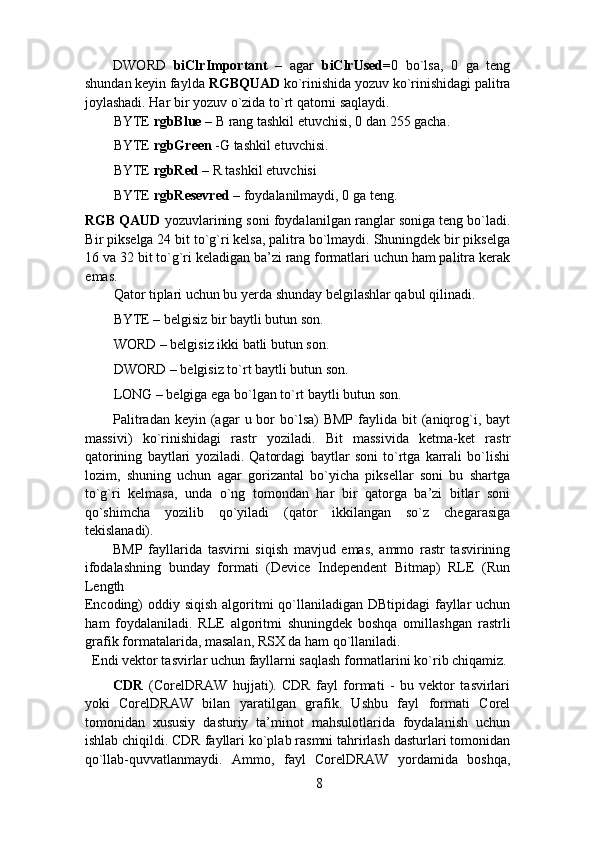 DWORD   biClrImportant   –   agar   biClrUsed= 0   bo`lsa,   0   ga   teng
shundan keyin faylda  RGBQUAD  ko`rinishida yozuv ko`rinishidagi palitra
joylashadi. Har bir yozuv o`zida to`rt qatorni saqlaydi. 
BYTE  rgbBlue  – B rang tashkil etuvchisi, 0 dan 255 gacha. 
BYTE  rgbGreen  -G tashkil etuvchisi. 
BYTE  rgbRed  – R tashkil etuvchisi 
BYTE  rgbResevred  – foydalanilmaydi, 0 ga teng. 
RGB QAUD  yozuvlarining soni foydalanilgan ranglar soniga teng bo`ladi.
Bir pikselga 24 bit to`g`ri kelsa, palitra bo`lmaydi. Shuningdek bir pikselga
16 va 32 bit to`g`ri keladigan ba’zi rang formatlari uchun ham palitra kerak
emas. 
Qator tiplari uchun bu yerda shunday belgilashlar qabul qilinadi. 
BYTE – belgisiz bir baytli butun son. 
WORD – belgisiz ikki batli butun son. 
DWORD – belgisiz to`rt baytli butun son. 
LONG – belgiga ega bo`lgan to`rt baytli butun son. 
Palitradan  keyin  (agar   u bor  bo`lsa)  BMP   faylida  bit  (aniqrog`i, bayt
massivi)   ko`rinishidagi   rastr   yoziladi.   Bit   massivida   ketma-ket   rastr
qatorining   baytlari   yoziladi.   Qatordagi   baytlar   soni   to`rtga   karrali   bo`lishi
lozim,   shuning   uchun   agar   gorizantal   bo`yicha   piksellar   soni   bu   shartga
to`g`ri   kelmasa,   unda   o`ng   tomondan   har   bir   qatorga   ba’zi   bitlar   soni
qo`shimcha   yozilib   qo`yiladi   (qator   ikkilangan   so`z   chegarasiga
tekislanadi). 
BMP   fayllarida   tasvirni   siqish   mavjud   emas,   ammo   rastr   tasvirining
ifodalashning   bunday   formati   (Device   Independent   Bitmap)   RLE   (Run
Length 
Encoding) oddiy siqish algoritmi qo`llaniladigan DBtipidagi  fayllar  uchun
ham   foydalaniladi.   RLE   algoritmi   shuningdek   boshqa   omillashgan   rastrli
grafik  formatalarida ,  masalan, RSX da ham qo`llaniladi. 
Endi vektor tasvirlar uchun fayllarni saqlash formatlarini ko`rib chiqamiz. 
CDR   (CorelDRAW   hujjati).   CDR   fayl   formati   -   bu   vektor   tasvirlari
yoki   CorelDRAW   bilan   yaratilgan   grafik.   Ushbu   fayl   formati   Corel
tomonidan   xususiy   dasturiy   ta’minot   mahsulotlarida   foydalanish   uchun
ishlab chiqildi. CDR fayllari ko`plab rasmni tahrirlash dasturlari tomonidan
qo`llab-quvvatlanmaydi.   Ammo,   fayl   CorelDRAW   yordamida   boshqa,
8 