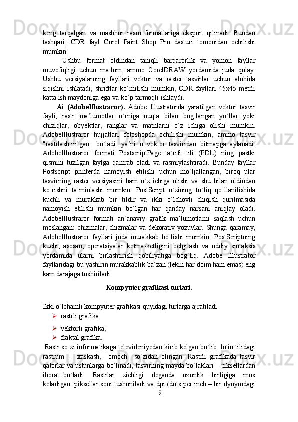 keng   tarqalgan   va   mashhur   rasm   formatlariga   eksport   qilinadi.   Bundan
tashqari,   CDR   fayl   Corel   Paint   Shop   Pro   dasturi   tomonidan   ochilishi
mumkin.      
  Ushbu   format   oldindan   taniqli   barqarorlik   va   yomon   fayllar
muvofiqligi   uchun   ma`lum,   ammo   CorelDRAW   yordamida   juda   qulay.
Ushbu   versiyalarning   fayllari   vektor   va   raster   tasvirlar   uchun   alohida
siqishni   ishlatadi,   shriftlar   ko`milishi   mumkin,   CDR   fayllari   45x45   metrli
katta ish maydoniga ega va ko`p tarmoqli ishlaydi. 
Ai   (AdobeIllustraror).   Adobe   Illustratorda   yaratilgan   vektor   tasvir
fayli;   rastr   ma’lumotlar   o`rniga   nuqta   bilan   bog`langan   yo`llar   yoki
chiziqlar;   obyektlar,   ranglar   va   matnlarni   o`z   ichiga   olishi   mumkin.
AdobeIllustraror   hujjatlari   fotoshopda   ochilishi   mumkin,   ammo   tasvir
"rastrlashtirilgan"   bo`ladi,   ya’ni   u   vektor   tasviridan   bitmapga   aylanadi.
AdobeIllustraror   formati   PostscriptPage   ta`rifi   tili   (PDL)   ning   pastki
qismini   tuzilgan   faylga   qamrab   oladi   va   rasmiylashtiradi.   Bunday   fayllar
Postscript   printerda   namoyish   etilishi   uchun   mo`ljallangan,   biroq   ular
tasvirning   raster   versiyasini   ham   o`z   ichiga   olishi   va   shu   bilan   oldindan
ko`rishni   ta`minlashi   mumkin.   PostScript   o`zining   to`liq   qo`llanilishida
kuchli   va   murakkab   bir   tildir   va   ikki   o`lchovli   chiqish   qurilmasida
namoyish   etilishi   mumkin   bo`lgan   har   qanday   narsani   aniqlay   oladi,
AdobeIllustraror   formati   an`anaviy   grafik   ma’lumotlarni   saqlash   uchun
moslangan:  chizmalar,  chizmalar  va   dekorativ  yozuvlar.  Shunga  qaramay,
AdobeIllustraror   fayllari   juda   murakkab   bo`lishi   mumkin.   PostScriptning
kuchi,   asosan,   operatsiyalar   ketma-ketligini   belgilash   va   oddiy   sintaksis
yordamida   ularni   birlashtirish   qobiliyatiga   bog`liq.   Adobe   Illustrator
fayllaridagi bu yashirin murakkablik ba`zan (lekin har doim ham emas) eng
kam darajaga tushiriladi. 
Kompyuter grafikasi turlari. 
Ikki о`lchamli kompyuter grafikasi quyidagi turlarga ajratiladi: 
 rastrli grafika;  
 vektorli grafika; 
 fraktal grafika. 
 Rastr so`zi informatikaga televideniyedan kirib kelgan bo`lib, lotin tilidagi
rastrum   -     xaskash,     omoch     so`zidan   olingan.   Rastrli   grafikada   tasvir
qatorlar va ustunlarga bo`linadi, tasvirning mayda bo`laklari – piksellardan
iborat   bo`ladi.     Rastrlar     zichligi     deganda     uzunlik     birligiga     mos
keladigan  piksellar soni tushuniladi va dpi (dots per inch – bir dyuymdagi
9 