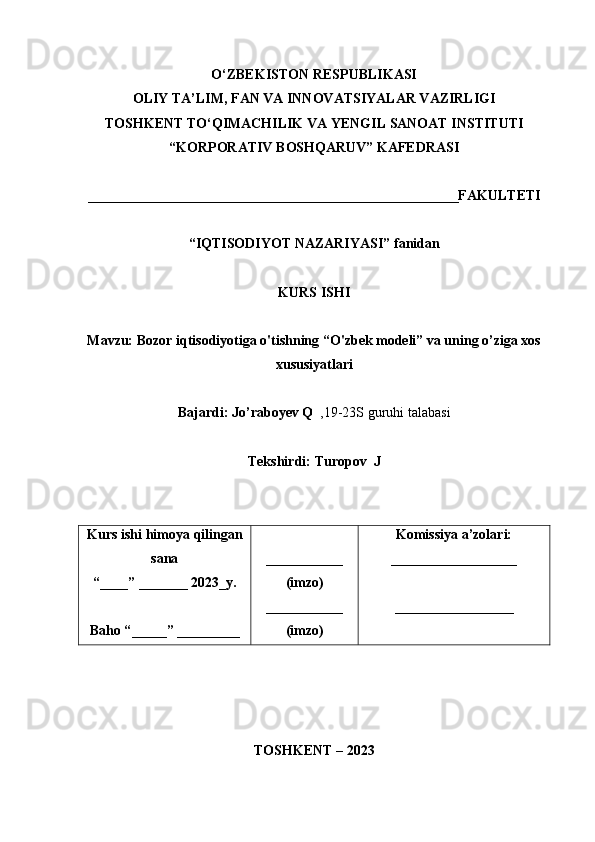 O‘ZBEKISTON RESPUBLIKASI
OLIY TA’LIM, FAN VA INNOVATSIYALAR VAZIRLIGI
TOSHKENT  TO‘QIMACHILIK   VA  Y ENGIL   SANOAT   INSTITUTI
“ KORPORATIV  B OSHQARUV ”  KAFEDRASI
_____________________________________________________FAKULTETI
“IQTISODIYOT NAZARIYASI”  fanidan
KURS ISHI
Mavzu:  Bozor iqtisodiyotiga o'tishning “O'zbek modeli” va uning o’ziga xos
xususiyatlari
Bajardi:  Jo’raboyev Q   , 19-23S  guruhi   talabasi
Tekshirdi:  Turopov  J
Kurs   ishi   himoy a  qilingan
sana
“____” _______ 202 3_ y.
Baho “ _____ ”  _________ ___________
(imzo)
___________
(imzo) Komissiya   a’zolari:
__________________
_________________
TOSHKENT – 2023 