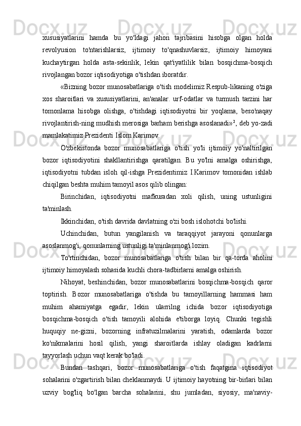 xususiyatlarini   hamda   bu   yo'ldagi   jahon   tajribasini   hisobga   olgan   holda
revolyusion   to'ntarishlarsiz,   ijtimoiy   to'qnashuvlarsiz,   ijtimoiy   himoyani
kuchaytirgan   holda   asta-sekinlik,   lekin   qat'iyatlilik   bilan   bosqichma-bosqich
rivojlangan bozor iqtisodiyotiga o'tishdan iboratdir.
«Bizning bozor munosabatlariga o'tish modelimiz Respub-likaning o'ziga
xos   sharoitlari   va   xususiyatlarini,   an'analar.   urf-odatlar   va   turmush   tarzini   har
tomonlama   hisobga   olishga,   o'tishdagi   iqtisodiyotni   bir   yoqlama,   beso'naqay
rivojlantirish-ning mudhish merosiga barham berishga asoslanadi» 2
, deb yo-zadi
mamlakatimiz Prezidenti Islom Karimov.
O'zbekistonda   bozor   munosabatlariga   o'tish   yo'li   ijtimoiy   yo'naltirilgan
bozor   iqtisodiyotini   shakllantirishga   qaratilgan.   Bu   yo'lni   amalga   oshirishga,
iqtisodiyotni   tubdan   isloh   qil-ishga   Prezidentimiz   I.Karimov   tomonidan   ishlab
chiqilgan beshta muhim tamoyil asos qilib olingan:
Birinchidan,   iqtisodiyotni   mafkuradan   xoli   qilish,   uning   ustunligini
ta'minlash.
Ikkinchidan,   o'tish   davrida   davlatning   o'zi   bosh   islohotchi   bo'lishi.
Uchinchidan,   butun   yangilanish   va   taraqqiyot   jarayoni   qonunlarga
asoslanmog'i, qonunlarning ustunligi ta'minlanmog'i lozim.
To'rtinchidan,   bozor   munosabatlariga   o'tish   bilan   bir   qa-torda   aholini
ijtimoiy himoyalash sohasida kuchli chora-tadbirlarni amalga oshirish.
Nihoyat,   beshinchidan,   bozor   munosabatlarini   bosqichma-bosqich   qaror
toptirish.   Bozor   munosabatlariga   o'tishda   bu   tamoyillarning   hammasi   ham
muhim   ahamiyatga   egadir,   lekin   ularrilng   ichida   bozor   iqtisodiyotiga
bosqichma-bosqich   o'tish   tamoyili   alohida   e'tiborga   loyiq.   Chunki   tegishli
huquqiy   ne-gizni,   bozorning   infratuzilmalarini   yaratish,   odamlarda   bozor
ko'nikmalarini   hosil   qilish,   yangi   sharoitlarda   ishlay   oladigan   kadrlarni
tayyorlash uchun vaqt kerak bo'ladi.
Bundan   tashqari,   bozor   munosabatlariga   o'tish   faqatgina   iqtisodiyot
sohalarini o'zgartirish bilan cheklanmaydi. U ijtimoiy hayotning bir-birlari bilan
uzviy   bog'liq   bo'lgan   barcha   sohalarini,   shu   jumladan,   siyosiy,   ma'naviy- 