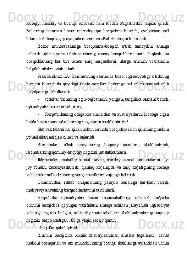 axloqiy,   maishiy   va   boshqa   sohalarni   ham   tubdan   o'zgartirishni   taqozo   qiladi.
Bularning   hammasi   bozor   iqtisodiyotiga   bosqichma-bosqich,   evolyusion   yo'l
bilan o'tish haqidagi g'oya juda muhim va afzal ekanligini ko'rsatadi.
Bozor   munosabatlariga   bosqichma-bosqich   o'tish   tamoyilini   amalga
oshirish   iqtisodiyotni   isloh   qilishning   asosiy   bosqichlarini   aniq   farqlash,   bu
bosqichlarning   har   biri   uchun   aniq   maqsadlarni,   ularga   erishish   vositalarini
belgilab olishni talab qiladi.
Prezidentimiz LA. Karimovning asarlarida bozor iqtisodiyotiga o'tishning
birinchi   bosqichida   quyidagi   ikkita   vazifani   birdaniga   hal   qilish   maqsad   qilib
qo'yilganligi ta'kidlanadi:
- totalitar tizimning og'ir-oqibatlarini yengish, tanglikka barham berish,
iqtisodiyotni barqarorlashtirish;
- Respublikaning o'ziga xos sharoitlari va xususiyatlarini hisobga olgan
holda bozor munosabatlarining negizlarini shakllantirish. 3
Shu vazifalarni hal qilish uchun birinchi bosqichda isloh qilishning muhim
yo'nalishlari aniqlab olindi va bajarildi.
Birinchidan,   o'tish   jarayonining   huquqiy   asoslarini   shakllantirish,
islohotlarning qonuniy-huquqiy negizini mustahkamlash.
Ikkinchidan,   mahalliy   sanoat,   savdo,   maishiy   xizmat   korxonalarini,   uy-
joy   fondini   xususiylashtirish,   qishloq   xo'jaligida   va   xalq   xo'jaligining   boshqa
sohalarida mulk-chilikning yangi shakllarini vujudga keltirish.
Uchinchidan,   ishlab   chiqarishning   pasayib   borishiga   bar-ham   berish,
moliyaviy ahvolning barqarorlashuvini ta'minlash.
Respublika   iqtisodiyotini   bozor   munosabatlariga   o'tkazish   bo'yicha
birinchi   bosqichda   qo'yilgan   vazifalarni   amalga   oshirish   jarayonida   iqtisodiyot
sohasiga   tegishli   bo'lgan,   iqtiso-diy   munosabatlarni   shakllantirishning   huquqiy
negizini barpo etadigan 100 ga yaqin asosiy   qonun
-   hujjatlar   qabul  qilindi.
Birinchi   bosqichda   kichik   xususiylashtirish   amalda   tugallandi,   davlat
mulkini  boshqarish va uni mulkchilikning boshqa  shakllariga aylantirish uchun 