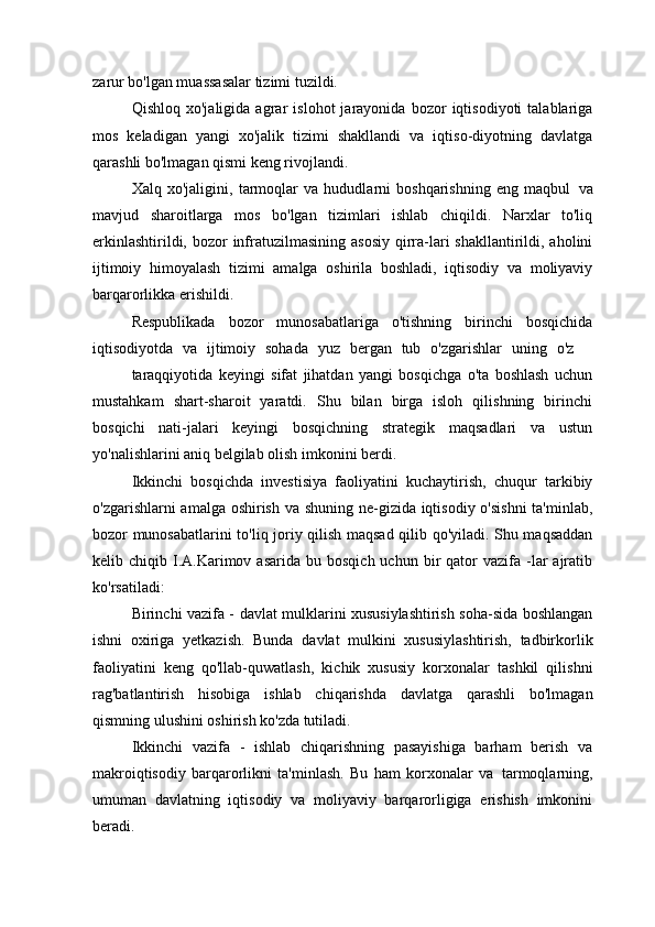 zarur bo'lgan muassasalar tizimi tuzildi.
Qishloq   xo'jaligida   agrar   islohot   jarayonida   bozor   iqtisodiyoti   talablariga
mos   keladigan   yangi   xo'jalik   tizimi   shakllandi   va   iqtiso-diyotning   davlatga
qarashli bo'lmagan qismi keng rivojlandi.
Xalq   xo'jaligini,   tarmoqlar   va   hududlarni   boshqarishning   eng   maqbul   va
mavjud   sharoitlarga   mos   bo'lgan   tizimlari   ishlab   chiqildi.   Narxlar   to'liq
erkinlashtirildi, bozor  infratuzilmasining  asosiy  qirra-lari  shakllantirildi, aholini
ijtimoiy   himoyalash   tizimi   amalga   oshirila   boshladi,   iqtisodiy   va   moliyaviy
barqarorlikka erishildi.
Respublikada   bozor   munosabatlariga   o'tishning   birinchi   bosqichida
iqtisodiyotda  va	  ijtimoiy	  sohada	  yuz	  bergan	  tub	  o'zgarishlar	  uning	  o'z
taraqqiyotida   keyingi   sifat   jihatdan   yangi   bosqichga   o'ta   boshlash   uchun
mustahkam   shart-sharoit   yaratdi.   Shu   bilan   birga   isloh   qilishning   birinchi
bosqichi   nati-jalari   keyingi   bosqichning   strategik   maqsadlari   va   ustun
yo'nalishlarini aniq belgilab olish imkonini berdi.
Ikkinchi   bosqichda   investisiya   faoliyatini   kuchaytirish,   chuqur   tarkibiy
o'zgarishlarni amalga oshirish va shuning ne-gizida iqtisodiy o'sishni  ta'minlab,
bozor munosabatlarini to'liq joriy qilish maqsad qilib qo'yiladi. Shu maqsaddan
kelib  chiqib  I.A.Karimov  asarida   bu  bosqich  uchun  bir   qator   vazifa   -lar   ajratib
ko'rsatiladi:
Birinchi vazifa - davlat mulklarini xususiylashtirish soha-sida boshlangan
ishni   oxiriga   yetkazish.   Bunda   davlat   mulkini   xususiylashtirish,   tadbirkorlik
faoliyatini   keng   qo'llab-quwatlash,   kichik   xususiy   korxonalar   tashkil   qilishni
rag'batlantirish   hisobiga   ishlab   chiqarishda   davlatga   qarashli   bo'lmagan
qismning ulushini oshirish ko'zda tutiladi.
Ikkinchi   vazifa   -   ishlab   chiqarishning   pasayishiga   barham   berish   va
makroiqtisodiy   barqarorlikni   ta'minlash.   Bu   ham   korxonalar   va   tarmoqlarning,
umuman   davlatning   iqtisodiy   va   moliyaviy   barqarorligiga   erishish   imkonini
beradi. 