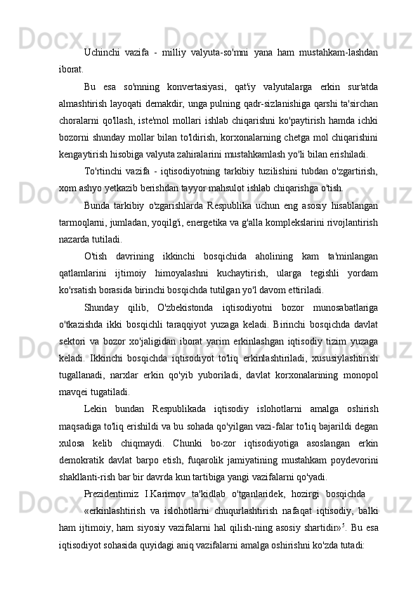 Uchinchi   vazifa   -   milliy   valyuta-so'mni   yana   ham   mustahkam-lashdan
iborat.
Bu   esa   so'mning   konvertasiyasi,   qat'iy   valyutalarga   erkin   sur'atda
almashtirish layoqati demakdir, unga pulning qadr-sizlanishiga qarshi ta'sirchan
choralarni   qo'llash,   iste'mol   mollari   ishlab   chiqarishni   ko'paytirish   hamda   ichki
bozorni shunday mollar bilan to'ldirish, korxonalarning chetga mol chiqarishini
kengaytirish hisobiga valyuta zahiralarini mustahkamlash yo'li bilan erishiladi.
To'rtinchi   vazifa   -   iqtisodiyotning   tarkibiy   tuzilishini   tubdan   o'zgartirish,
xom   ashyo yetkazib   berishdan   tayyor mahsulot   ishlab   chiqarishga  o'tish.
Bunda   tarkibiy   o'zgarishlarda   Respublika   uchun   eng   asosiy   hisablangan
tarmoqlarni, jumladan, yoqilg'i, energetika va g'alla komplekslarini rivojlantirish
nazarda tutiladi.
O'tish   davrining   ikkinchi   bosqichida   aholining   kam   ta'minlangan
qatlamlarini   ijtimoiy   himoyalashni   kuchaytirish,   ularga   tegishli   yordam
ko'rsatish borasida birinchi bosqichda tutilgan yo'l davom ettiriladi.
Shunday   qilib,   O'zbekistonda   iqtisodiyotni   bozor   munosabatlariga
o'tkazishda   ikki   bosqichli   taraqqiyot   yuzaga   keladi.   Birinchi   bosqichda   davlat
sektori   va   bozor   xo'jaligidan   iborat   yarim   erkinlashgan   iqtisodiy   tizim   yuzaga
keladi.   Ikkinchi   bosqichda   iqtisodiyot   to'liq   erkinlashtiriladi,   xususiylashtirish
tugallanadi,   narxlar   erkin   qo'yib   yuboriladi,   davlat   korxonalarining   monopol
mavqei tugatiladi.
Lekin   bundan   Respublikada   iqtisodiy   islohotlarni   amalga   oshirish
maqsadiga to'liq erishildi va bu sohada qo'yilgan vazi-falar to'liq bajarildi degan
xulosa   kelib   chiqmaydi.   Chunki   bo-zor   iqtisodiyotiga   asoslangan   erkin
demokratik   davlat   barpo   etish,   fuqarolik   jamiyatining   mustahkam   poydevorini
shakllanti-rish bar bir davrda kun tartibiga yangi vazifalarni qo'yadi.
Prezidentimiz  I.Karimov	  ta'kidlab	  o'tganlaridek,	  hozirgi	  bosqichda
«erkinlashtirish   va   islohotlarni   chuqurlashtirish   nafaqat   iqtisodiy,   balki
ham   ijtimoiy,   ham   siyosiy   vazifalarni   hal   qilish-ning   asosiy   shartidir» 5
.   Bu   esa
iqtisodiyot sohasida quyidagi aniq vazifalarni amalga oshirishni ko'zda tutadi: 