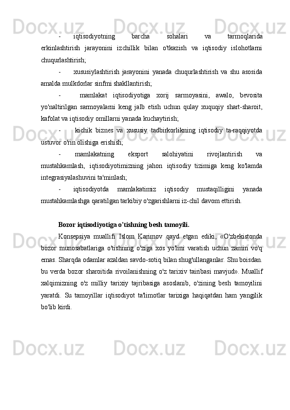 - iqtisodiyotning     barcha     sohalari     va     tarmoqlarida
erkinlashtirish   jarayonini   izchillik   bilan   o'tkazish   va   iqtisodiy   islohotlarni
chuqurlashtirish;
- xususiylashtirish   jarayonini   yanada   chuqurlashtirish   va   shu   asosida
amalda mulkdorlar sinfmi shakllantirish;
- mamlakat   iqtisodiyotiga   xorij   sarmoyasini,   awalo,   bevosita
yo'naltirilgan   sarmoyalarni   keng   jalb   etish   uchun   qulay   xuquqiy   shart-sharoit,
kafolat va iqtisodiy omillarni yanada kuchaytirish;
- kichik   biznes   va   xususiy   tadbirkorlikning   iqtisodiy   ta-raqqiyotda
ustuvor o'rin olishiga erishish;
- mamlakatning   eksport   salohiyatini   rivojlantirish   va
mustahkamlash,   iqtisodiyotimizning   jahon   iqtisodiy   tizimiga   keng   ko'lamda
integrasiyalashuvini ta'minlash;
- iqtisodiyotda   mamlakatimiz   iqtisodiy   mustaqilligini   yanada
mustahkamlashga qaratilgan tarkibiy o'zgarishlarni iz-chil davom ettirish.
Bozor   iqtisodiyotiga   o'tishning   besh   tamoyili.
Konsepsiya   muallifi   Islom   Karimov   qayd   etgan   ediki,   «O'zbekistonda
bozor   munosabatlariga   o'tishning   o'ziga   xos   yo'lini   varatish   uchun   zamin   vo'q
emas. Sharqda odamlar azaldan savdo-sotiq bilan shug'ullanganlar. Shu boisdan.
bu   verda   bozor   sharoitida   rivoilanishning   o'z   tarixiv   tairibasi   mavjud».   Muallif
xalqimizning   o'z   milliy   tarixiy   tajribasiga   asoslanib,   o'zining   besh   tamoyilini
yaratdi.   Su   tamoyillar   iqtisodiyot   ta'limotlar   tarixiga   haqiqatdan   ham   yangilik
bo'lib kirdi. 