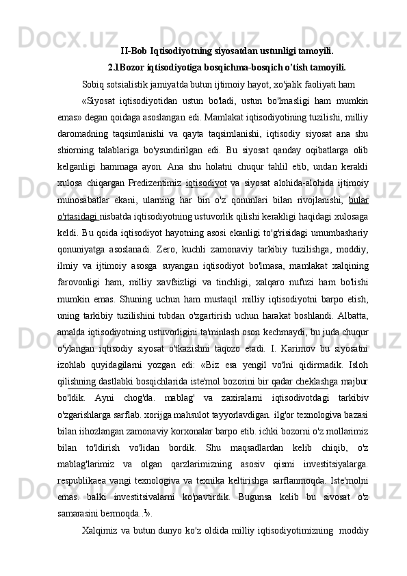 II-Bob Iqtisodiyotning   siyosatdan   ustunligi   tamoyili.
2.1Bozor iqtisodiyotiga bosqichma-bosqich o'tish tamoyili.
Sobiq   sotsialistik   jamiyatda   butun   ijtimoiy   hayot,   xo'jalik   faoliyati   ham
«Siyosat   iqtisodiyotidan   ustun   bo'ladi,   ustun   bo'lmasligi   ham   mumkin
emas» degan qoidaga asoslangan edi. Mamlakat iqtisodiyotining tuzilishi, milliy
daromadning   taqsimlanishi   va   qayta   taqsimlanishi,   iqtisodiy   siyosat   ana   shu
shiorning   talablariga   bo'ysundirilgan   edi.   Bu   siyosat   qanday   oqibatlarga   olib
kelganligi   hammaga   ayon.   Ana   shu   holatni   chuqur   tahlil   etib,   undan   kerakli
xulosa   chiqargan   Predizentimiz   iqtisodiyot   va   siyosat   alohida-alohida   ijtimoiy
munosabatlar   ekani,   ularning   har   bin   o'z   qonunlari   bilan   rivojlanishi,   bular
o'rtasidagi  nisbatda iqtisodiyotning ustuvorlik qilishi kerakligi haqidagi xulosaga
keldi. Bu qoida iqtisodiyot  hayotning asosi  ekanligi  to'g'risidagi  umumbashariy
qonuniyatga   asoslanadi.   Zero,   kuchli   zamonaviy   tarkibiy   tuzilishga,   moddiy,
ilmiy   va   ijtimoiy   asosga   suyangan   iqtisodiyot   bo'lmasa,   mamlakat   xalqining
farovonligi   ham,   milliy   xavfsizligi   va   tinchligi,   xalqaro   nufuzi   ham   bo'lishi
mumkin   emas.   Shuning   uchun   ham   mustaqil   milliy   iqtisodiyotni   barpo   etish,
uning   tarkibiy   tuzilishini   tubdan   o'zgartirish   uchun   harakat   boshlandi.   Albatta,
amalda iqtisodiyotning ustuvorligini ta'minlash oson   kechmaydi,   bu   juda   chuqur
o'ylangan   iqtisodiy   siyosat   o'tkazishni   taqozo   etadi.   I.   Karimov   bu   siyosatni
izohlab   quyidagilarni   yozgan   edi:   «Biz   esa   yengil   vo'lni   qidirmadik.   Isloh
qilishning dastlabki bosqichlarida iste'mol bozorini bir qadar cheklashga majbur
bo'ldik.   Ayni   chog'da.   mablag'   va   zaxiralarni   iqtisodivotdagi   tarkibiv
o'zgarishlarga sarflab. xorijga mahsulot tayyorlavdigan. ilg'or texnologiva bazasi
bilan iihozlangan zamonaviy korxonalar barpo etib. ichki bozorni o'z mollarimiz
bilan   to'ldirish   vo'lidan   bordik.   Shu   maqsadlardan   kelib   chiqib,   o'z
mablag'larimiz   va   olgan   qarzlarimizning   asosiv   qismi   investitsiyalarga.
respublikaea   vangi   texnologiva   va   texnika   keltirishga   sarflanmoqda.   Iste'molni
emas.   balki   investitsivalarni   ko'pavtirdik.   Bugunsa   kelib   bu   sivosat   o'z
samarasini bermoqda.. I
».
Xalqimiz va  butun dunyo  ko'z  oldida milliy iqtisodiyotimizning   moddiy 