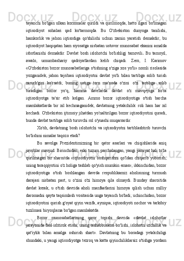 tayanchi bo'lgan ulkan korxonalar qurildi va qurilmoqda, hatto ilgari bo'lmagan
iqtisodiyot   sohalari   qad   ko'tarmoqda.   Bu   O'zbekiston   dunyoga   tanilishi,
hamkorlik   va   jahon   iqtisodiga   qo'shilishi   uchun   zamin   yaratish   demakdir,   bu
iqtisodiyot haqiqatan ham   siyosatga   nisbatan   ustuvor   munosabat ekanini amalda
isbotlanishi   demakdir.   Davlat   bosh   islohotchi   bo'lishligj   tamovili .   Bu   tamoyil,
awalo,   umumbashariy   qadriyatlardan   kelib   chiqadi.   Zero,   I.   Karimov
«O'zbekiston bozor munosabatlariga o'tishning o'ziga xos yo'li» nomli risolasida
yozganidek,   jahon   tajribasi   iqtisodiyotni   davlat   yo'li   bilan   tartibga   solib   turish
zarurh'gini   ko'rsatdi;   buning   ustiga   torn   ma'noda   o'zini   o'zi   tartibga   solib
turadigan   bozor   yo'q,   hamma   davrlarda   davlat   o'z   mavqeyiga   ko'ra
iqtisodiyotga   ta'sir   etib   kelgan.   Ammo   bozor   iqtisodiyotiga   o'tish   barcha
mamlakatlarda   bir   xil   kechmaganidek,   davlatning   yetakchilik   roli   ham   har   xil
kechadi. O'zbekiston ijtimoiy jihatdan yo'naltirilgan bozor iqtisodiyotini quradi,
bunda davlat tartibga solib turuvchi rol o'ynashi  muqarrardir.
Xo'sh,   davlatning   bosh   islohotchi   va   iqtisodiyotni   tartiblashtirib   turuvchi
bo'lishini nimalar taqozo etadi?
Bu   savolga   Prezidentimizning   bir   qator   asarlari   va   chiqishlarida   aniq
javoblar mavjud. Birinchidan, eski tuzum parchalangan, yangi jamiyat hali to'la
qurilmagan   bir   sharoitda   «iqtisodiyotni   boshqarishni   qo'ldan   chiqarib   yuborish,
uning taraqqiyotini o'z holiga tashlab qo'yish mumkin emas»; ikkinchidan, bozor
iqtisodiyotiga   o'tish   boshlangan   davrda   respublikamiz   aholisining   turmush
darajasi   nisbatan   past,   u   o'zini   o'zi   himoya   qila   olmaydi.   Bunday   sharoitida
davlat   kerak,   u   o'tish   davrida   aholi   manfaatlarini   himoya   qilish   uchun   milliy
daromadni qayta taqsimlash vositasida unga tayanch bo'ladi; uchinchidan, bozor
iqtisodiyotini qurish g'oyat qiyin vazifa, ayniqsa, iqtisodiyoti nochor va tarkibiy
tuzilmasi biryoqlama bo'lgan mamlakatda.
Bozor   munosabatlarining   qaror   topishi   davrida   «davlat   islohotlar
jarayonida faol ishtirok etishi, uning tashabbuskori bo'lishi, islohotni izchillik va
qat'iylik   bilan   amalga   oshirish   shart».   Davlatning   bu   boradagi   yetakchiligi
shundaki, u yangi iqtisodiyotga tezroq va katta qiyinchiliklarsiz o'tishga yordam 