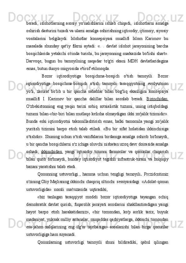 beradi,   islohotlarning   asosiy   yo'nalishlarini   ishlab   chiqadi,   islohotlarni   amalga
oshirish dasturini tuzadi va ularni amalga oshirishning iqtisodiy, ijtimoiy, siyosiy
vositalarini   belgilaydi.   Islohotlar   konsepsiyasi   muallifi   Islom   Karimov   bu
masalada   shunday   qat'iy   fikrni   aytadi:   «.   .   davlat   islohot   jarayonining   barcha
bosqichlarida yetakchi o'rinda turishi, bu jarayonning markazida bo'lishi shart».
Darvoqe,   bugun   bu   tamoyilning   naqadar   to'g'ri   ekani   MDH   davlatlaridagina
emas, butun dunyo miqyosida e'tirof etilmoqda.
  Bozor   iqtisodiyotiga   bosqichma-bosqich   o'tish   tamoyili.   Bozor
iqtisodiyotiga   bosqichma-bosqich   o'tish   tamoyili   taraqqiyotning   evolyutsion
yo'li,   zarurat   bo'lib   u   bir   qancha   sabablar   bilan   bog'liq   ekanligini   konsepsiya
muallifi   I.   Karimov   bir   qancha   dalillar   bilan   asoslab   beradi.   Birinchidan.
O'zbekistonning   eng   yaqin   tarixi   sobiq   sotsialistik   tuzumi,   uning   istiqboldagi
tuzumi bilan-«bir-biri bilan mutlaqo kelisha olmaydigan ikki xo'jalik tizimidir».
Bunda   eski   iqtisodiyotni   takomillashtirish   emas,   balki   tamomila   yangi   xo'jalik
yuritish   tizimini   barpo   etish   talab   etiladi.   «Bu   bir   sifat   holatidan   ikkinchisiga
o'tishdir». Shuning uchun o'tish vazifalarini birdaniga amalga oshirib bo'lmaydi,
u bir qancha bosqichlarni o'z ichiga oluvchi nisbatan uzoq davr doirasida amalga
oshadi;   ikkinchidan.   yangi   iqtisodiy   tizimni   farmonlar   va   qonunlar   chiqarish
bilan   qurib   bo'lmaydi,   bunday   iqtisodiyot   tegishli   infrastruk-turani   va   huquqiy
bazani yaratishni talab etadi.
Qonunning   ustuvorligi.,   hamma   uchun   tengligi   tamoyili .   Prczidcntimiz
o'zining Oliy Majlisning ikkinchi chaqiriq oltinchi   sessiyasidagi   «Adolat-qonun
ustuvorligida»   nomli   ma'ruzasida   uqtiradiki,
«biz   tanlagan   taraqqiyot   modeli   bozor   iqtisodiyotiga   tayangan   ochiq
demokratik   davlat   qurish,   fuqarolik   jamiyati   asoslarini   shakllantiradigan   yangi
hayot   barpo   etish   harakatidamiz»,   «bir   tomondan,   ko'p   asrlik   tarix,   buyuk
madaniyat, yuksak milliy an'analar, muqaddas qadriyatlarga, ikkinchi tomondan
esa-jahon   xalqlarining   eng   ilg'or   tajribasiga»   asoslanishi   bilan   birga   qonunlar
ustuvorligiga ham suyanadi.
Qonunlarning   ustuvorligi   tamoyili   shuni   bildiradiki,   qabul   qilingan 