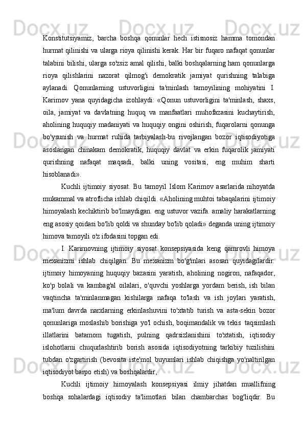 Konstitutsiyamiz,   barcha   boshqa   qonunlar   hech   istisnosiz   hamma   tomondan
hurmat qilinishi va ularga rioya qilinishi kerak. Har bir fuqaro nafaqat qonunlar
talabini bilishi, ularga so'zsiz amal qilishi, balki boshqalarning ham qonunlarga
rioya   qilishlarini   nazorat   qilmog'i   demokratik   jamiyat   qurishning   talabiga
aylanadi.   Qonunlarning   ustuvorligini   ta'minlash   tamoyilining   mohiyatini   I.
Karimov   yana   quyidagicha   izohlaydi:   «Qonun   ustuvorligini   ta'minlash,   shaxs,
oila,   jamiyat   va   davlatning   huquq   va   manfaatlari   muhofazasini   kuchaytirish,
aholining  huquqiy  madaniyati   va  huquqiy  ongini   oshirish,  fuqarolarni  qonunga
bo'ysunish   va   hurmat   ruhida   tarbiyalash-bu   rivojlangan   bozor   iqtisodiyotiga
asoslangan   chinakam   demokratik,   huquqiy   davlat   va   erkin   fuqarolik   jamiyati
qurishning   nafaqat   maqsadi,   balki   uning   vositasi,   eng   muhim   sharti
hisoblanadi».
Kuchli   ijtimoiy   siyosat.   Bu   tamoyil   Islom   Karimov   asarlarida   nihoyatda
mukammal va atroflicha ishlab chiqildi. «Aholining muhtoi tabaqalarini   ijtimoiy
himoyalash   kechiktirib   bo'lmaydigan.   eng   ustuvor   vazifa. amaliy harakatlarning
eng asosiy qoidasi bo'lib qoldi va shunday bo'lib qoladi» deganda uning ijtimoiy
himova tamoyili o'z ifodasini topgan edi.
I.   Karirnovning   ijtimoiy   siyosat   konsepsiyasida   keng   qamrovli   himoya
mexanizmi   ishlab   chiqilgan.   Bu   mexanizm   bo'g'inlari   asosan   quyidagilardir:
ijtimoiy   himoyaning   huquqiy   bazasini   yaratish,   aholining   nogiron,   nafaqador,
ko'p   bolali   va   kambag'al   oilalari,   o'quvchi   yoshlarga   yordam   berish,   ish   bilan
vaqtincha   ta'minlanmagan   kishilarga   nafaqa   to'lash   va   ish   joylari   yaratish,
ma'lum   davrda   narxlarning   erkinlashuvini   to'xtatib   turish   va   asta-sekin   bozor
qonunlariga   moslashib  borishiga   yo'l   ochish,  boqimandalik  va  tekis   taqsimlash
illatlarini   batamom   tugatish,   pulning   qadrsizlanishini   to'xtatish,   iqtisodiy
islohotlarni   chuqurlashtirib   borish   asosida   iqtisodiyotning   tarkibiy   tuzilishini
tubdan   o'zgartirish   (bevosita   iste'mol   buyumlari   ishlab   chiqishga   yo'naltirilgan
iqtisodiyot barpo etish) va boshqalardir,
Kuchli   ijtimoiy   himoyalash   konsepsiyasi   ilmiy   jihatdan   muallifning
boshqa   sohalardagi   iqtisodiy   ta'limotlari   bilan   chambarchas   bog'liqdir.   Bu 